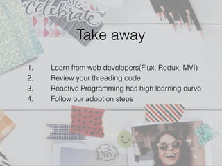 Take away
1. Learn from web developers(Flux, Redux, MVI)
2. Review your threading code
3. Reactive Programming has high learning curve
4. Follow our adoption steps
 