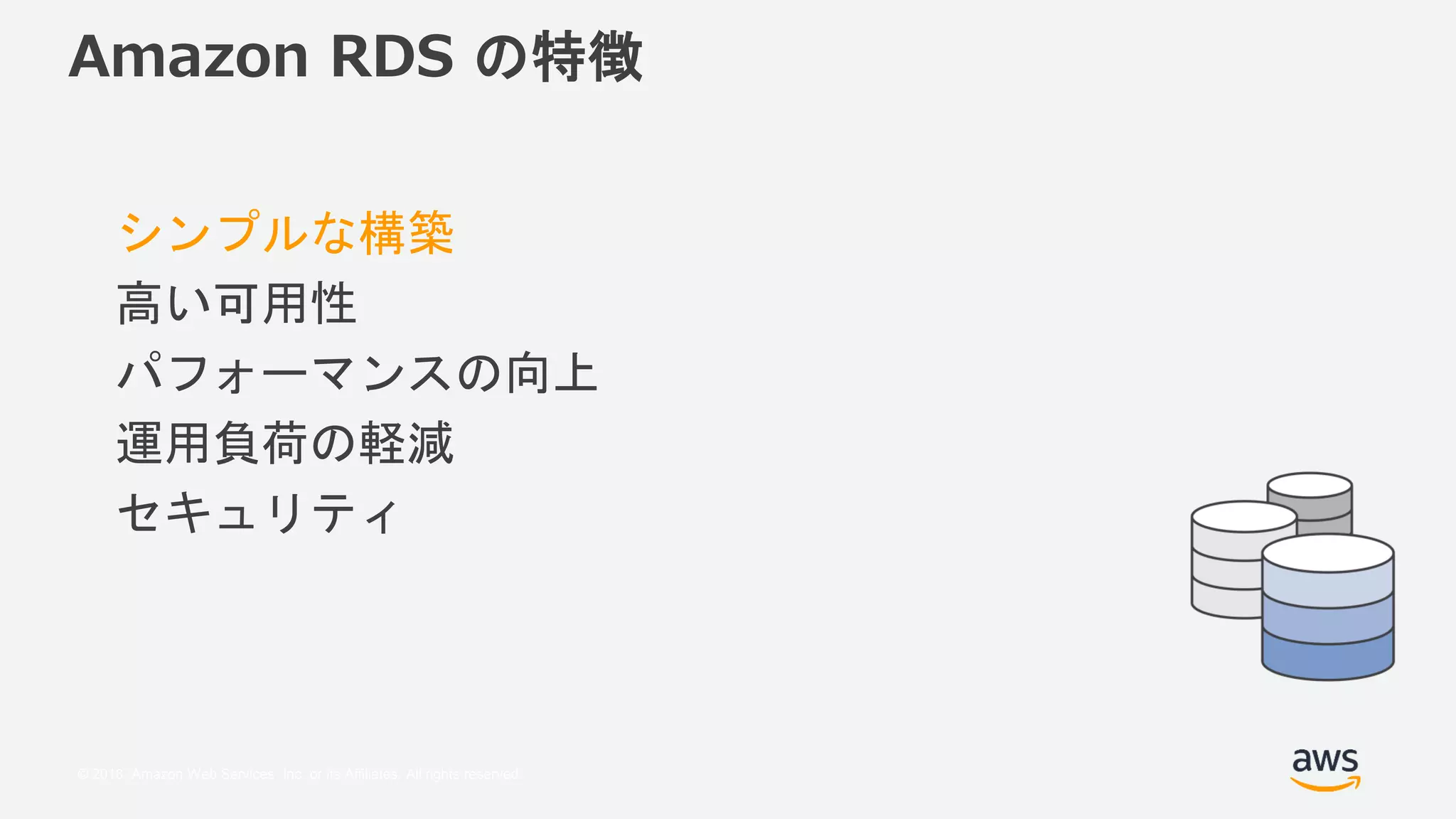 © 2018, Amazon Web Services, Inc. or its Affiliates. All rights reserved.
Amazon RDS の特徴
シンプルな構築
高い可用性
パフォーマンスの向上
運用負荷の軽減
セキュリティ
 