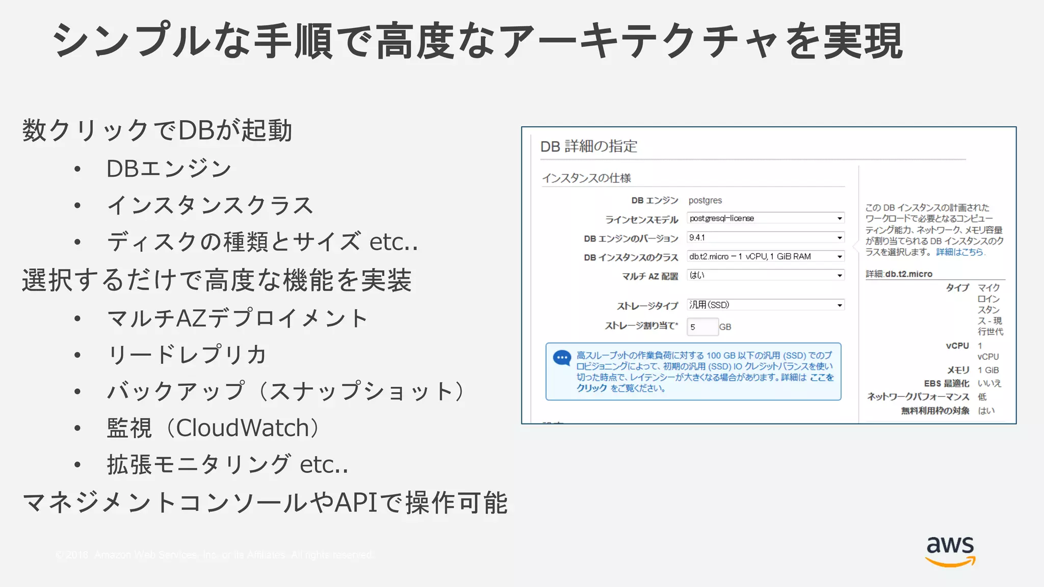 © 2018, Amazon Web Services, Inc. or its Affiliates. All rights reserved.
シンプルな手順で高度なアーキテクチャを実現
数クリックでDBが起動
• DBエンジン
• インスタンスクラス
• ディスクの種類とサイズ etc..
選択するだけで高度な機能を実装
• マルチAZデプロイメント
• リードレプリカ
• バックアップ（スナップショット）
• 監視（CloudWatch）
• 拡張モニタリング etc..
マネジメントコンソールやAPIで操作可能
 