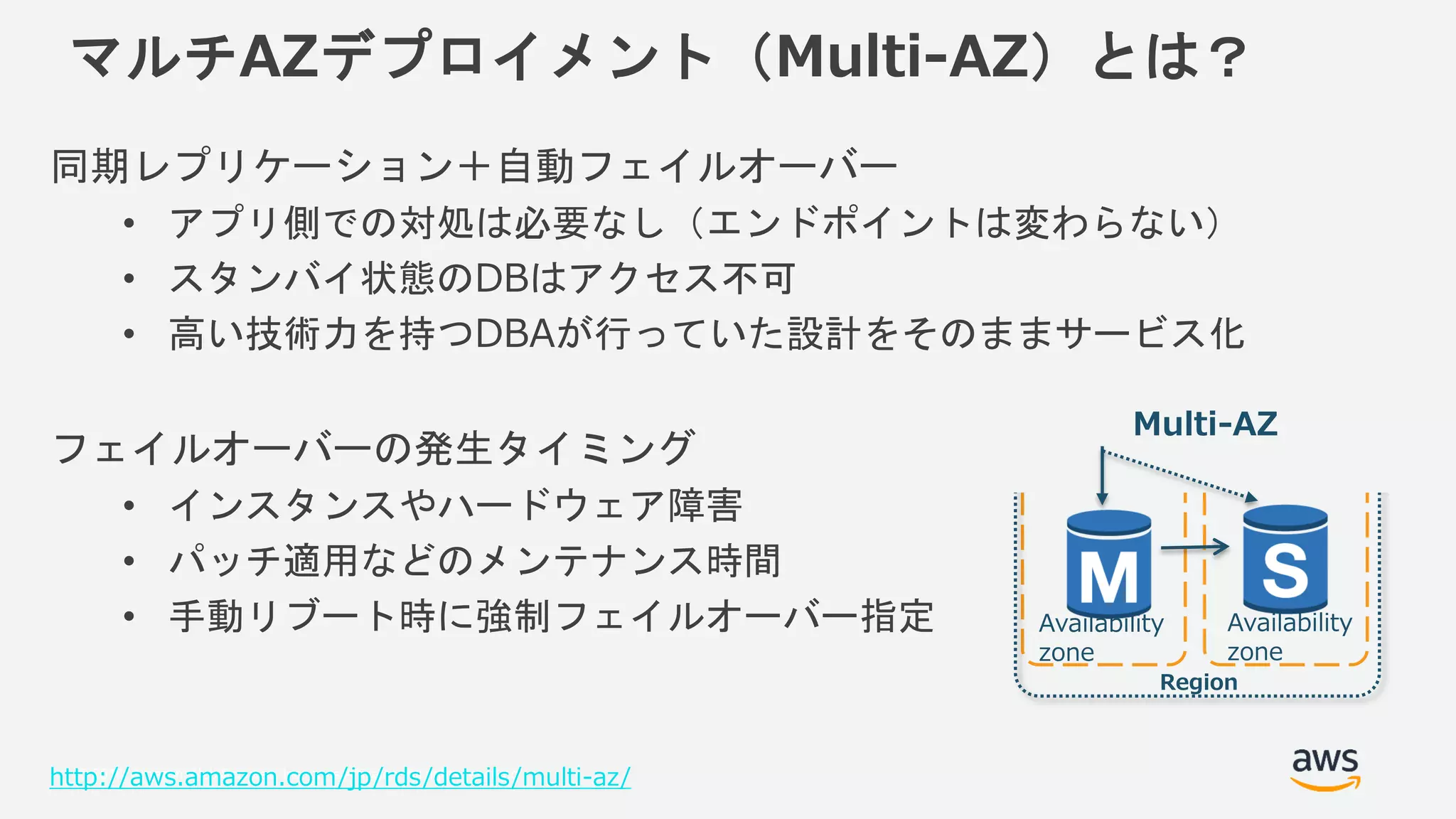 © 2018, Amazon Web Services, Inc. or its Affiliates. All rights reserved.
マルチAZデプロイメント（Multi-AZ）とは？
同期レプリケーション＋自動フェイルオーバー
• アプリ側での対処は必要なし（エンドポイントは変わらない）
• スタンバイ状態のDBはアクセス不可
• 高い技術力を持つDBAが行っていた設計をそのままサービス化
フェイルオーバーの発生タイミング
• インスタンスやハードウェア障害
• パッチ適用などのメンテナンス時間
• 手動リブート時に強制フェイルオーバー指定
http://aws.amazon.com/jp/rds/details/multi-az/
Region
Multi-AZ
Availability
zone
Availability
zone
 