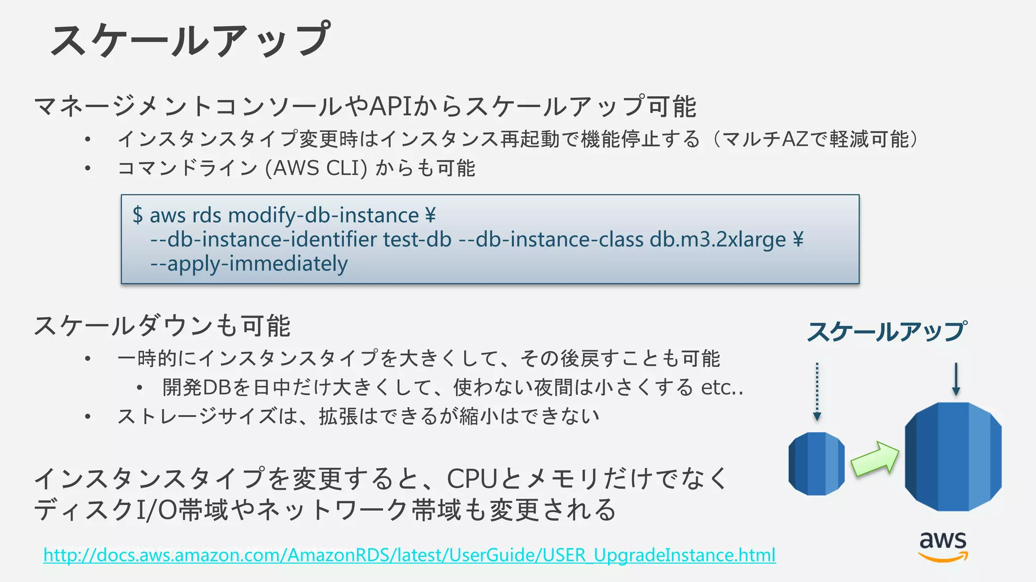 © 2018, Amazon Web Services, Inc. or its Affiliates. All rights reserved.
スケールアップ
マネージメントコンソールやAPIからスケールアップ可能
• インスタンスタイプ変更時はインスタンス再起動で機能停止する（マルチAZで軽減可能）
• コマンドライン (AWS CLI) からも可能
スケールダウンも可能
• 一時的にインスタンスタイプを大きくして、その後戻すことも可能
• 開発DBを日中だけ大きくして、使わない夜間は小さくする etc..
• ストレージサイズは、拡張はできるが縮小はできない
インスタンスタイプを変更すると、CPUとメモリだけでなく
ディスクI/O帯域やネットワーク帯域も変更される
$ aws rds modify-db-instance ¥
--db-instance-identifier test-db --db-instance-class db.m3.2xlarge ¥
--apply-immediately
http://docs.aws.amazon.com/AmazonRDS/latest/UserGuide/USER_UpgradeInstance.html
スケールアップ
 