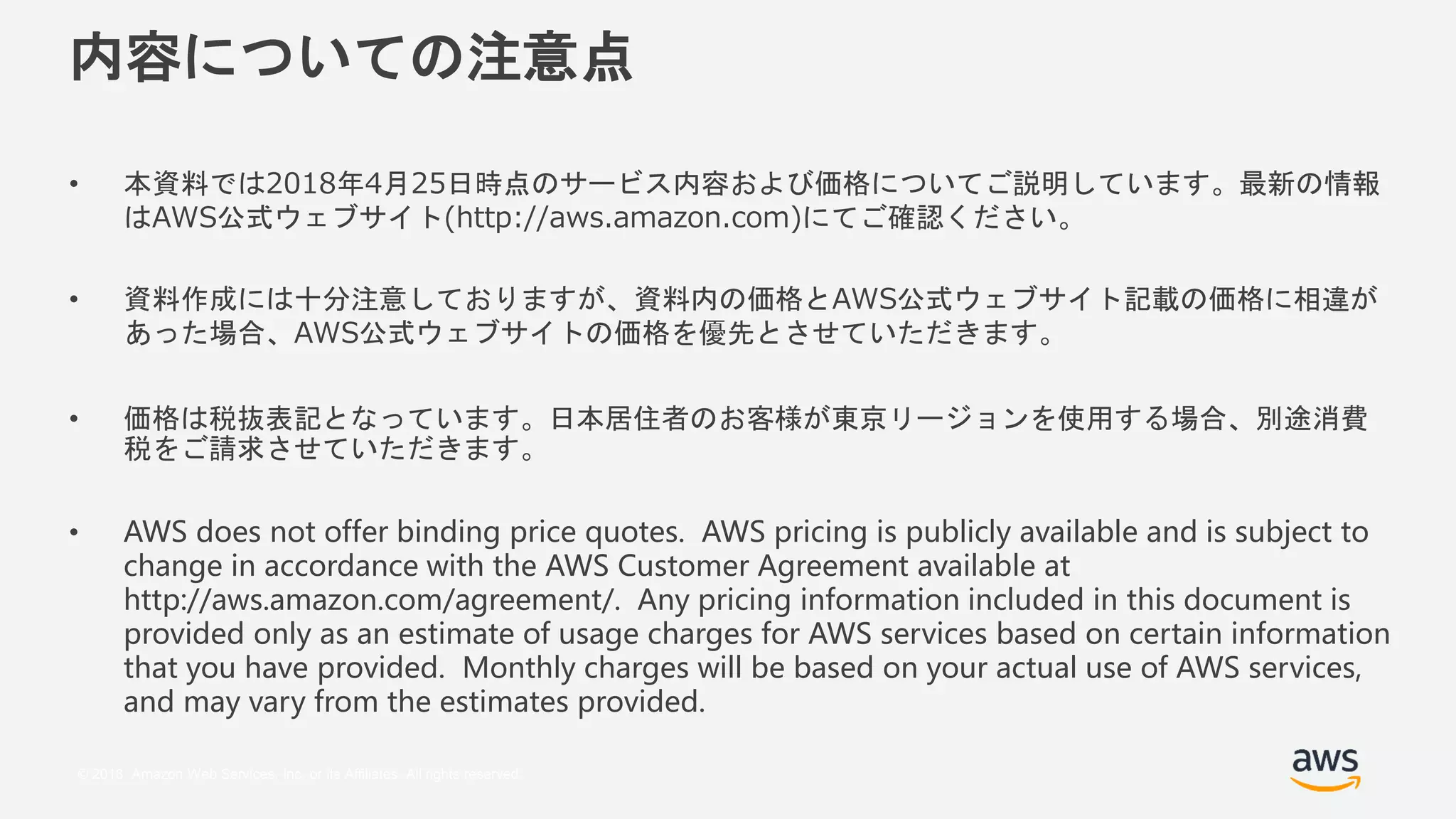 © 2018, Amazon Web Services, Inc. or its Affiliates. All rights reserved.
内容についての注意点
• 本資料では2018年4月25日時点のサービス内容および価格についてご説明しています。最新の情報
はAWS公式ウェブサイト(http://aws.amazon.com)にてご確認ください。
• 資料作成には十分注意しておりますが、資料内の価格とAWS公式ウェブサイト記載の価格に相違が
あった場合、AWS公式ウェブサイトの価格を優先とさせていただきます。
• 価格は税抜表記となっています。日本居住者のお客様が東京リージョンを使用する場合、別途消費
税をご請求させていただきます。
• AWS does not offer binding price quotes. AWS pricing is publicly available and is subject to
change in accordance with the AWS Customer Agreement available at
http://aws.amazon.com/agreement/. Any pricing information included in this document is
provided only as an estimate of usage charges for AWS services based on certain information
that you have provided. Monthly charges will be based on your actual use of AWS services,
and may vary from the estimates provided.
 