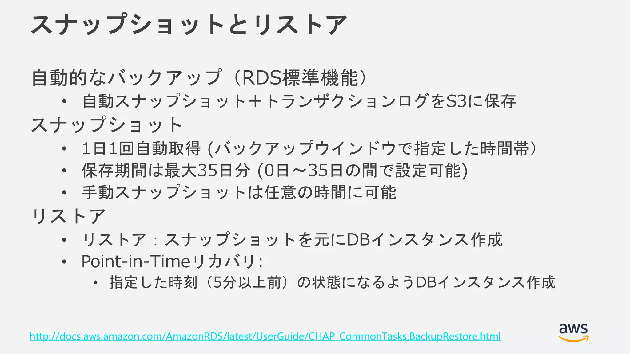 © 2018, Amazon Web Services, Inc. or its Affiliates. All rights reserved.
スナップショットとリストア
自動的なバックアップ（RDS標準機能）
• 自動スナップショット＋トランザクションログをS3に保存
スナップショット
• 1日1回自動取得 (バックアップウインドウで指定した時間帯）
• 保存期間は最大35日分 (0日～35日の間で設定可能)
• 手動スナップショットは任意の時間に可能
リストア
• リストア：スナップショットを元にDBインスタンス作成
• Point-in-Timeリカバリ:
• 指定した時刻（5分以上前）の状態になるようDBインスタンス作成
http://docs.aws.amazon.com/AmazonRDS/latest/UserGuide/CHAP_CommonTasks.BackupRestore.html
 