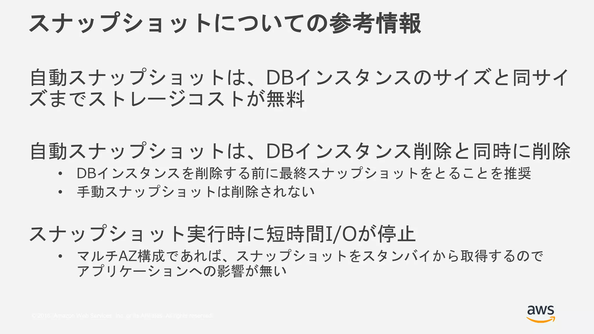 © 2018, Amazon Web Services, Inc. or its Affiliates. All rights reserved.
スナップショットについての参考情報
自動スナップショットは、DBインスタンスのサイズと同サイ
ズまでストレージコストが無料
自動スナップショットは、DBインスタンス削除と同時に削除
• DBインスタンスを削除する前に最終スナップショットをとることを推奨
• 手動スナップショットは削除されない
スナップショット実行時に短時間I/Oが停止
• マルチAZ構成であれば、スナップショットをスタンバイから取得するので
アプリケーションへの影響が無い
 