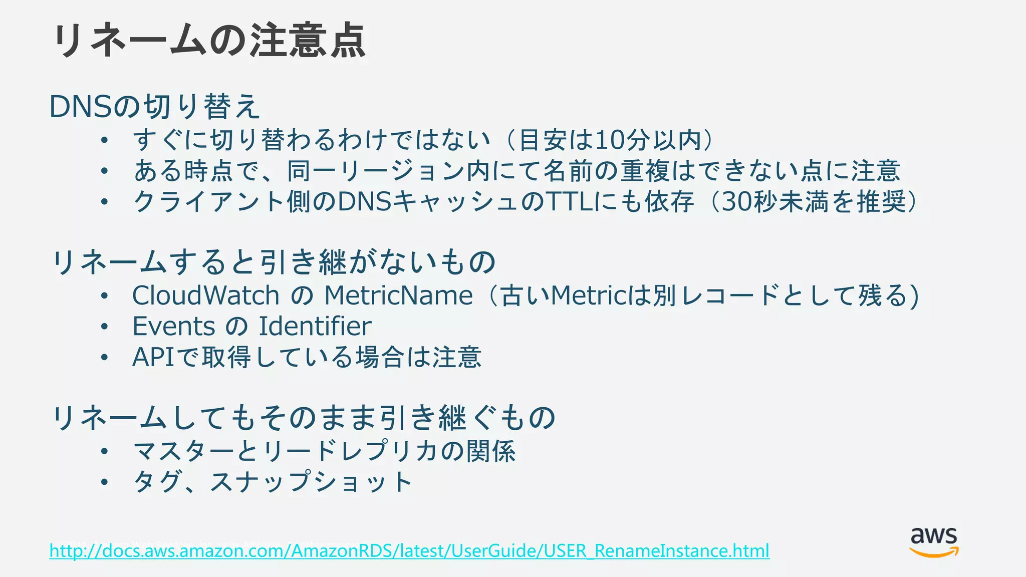 © 2018, Amazon Web Services, Inc. or its Affiliates. All rights reserved.
リネームの注意点
DNSの切り替え
• すぐに切り替わるわけではない（目安は10分以内）
• ある時点で、同一リージョン内にて名前の重複はできない点に注意
• クライアント側のDNSキャッシュのTTLにも依存（30秒未満を推奨）
リネームすると引き継がないもの
• CloudWatch の MetricName（古いMetricは別レコードとして残る)
• Events の Identifier
• APIで取得している場合は注意
リネームしてもそのまま引き継ぐもの
• マスターとリードレプリカの関係
• タグ、スナップショット
http://docs.aws.amazon.com/AmazonRDS/latest/UserGuide/USER_RenameInstance.html
 