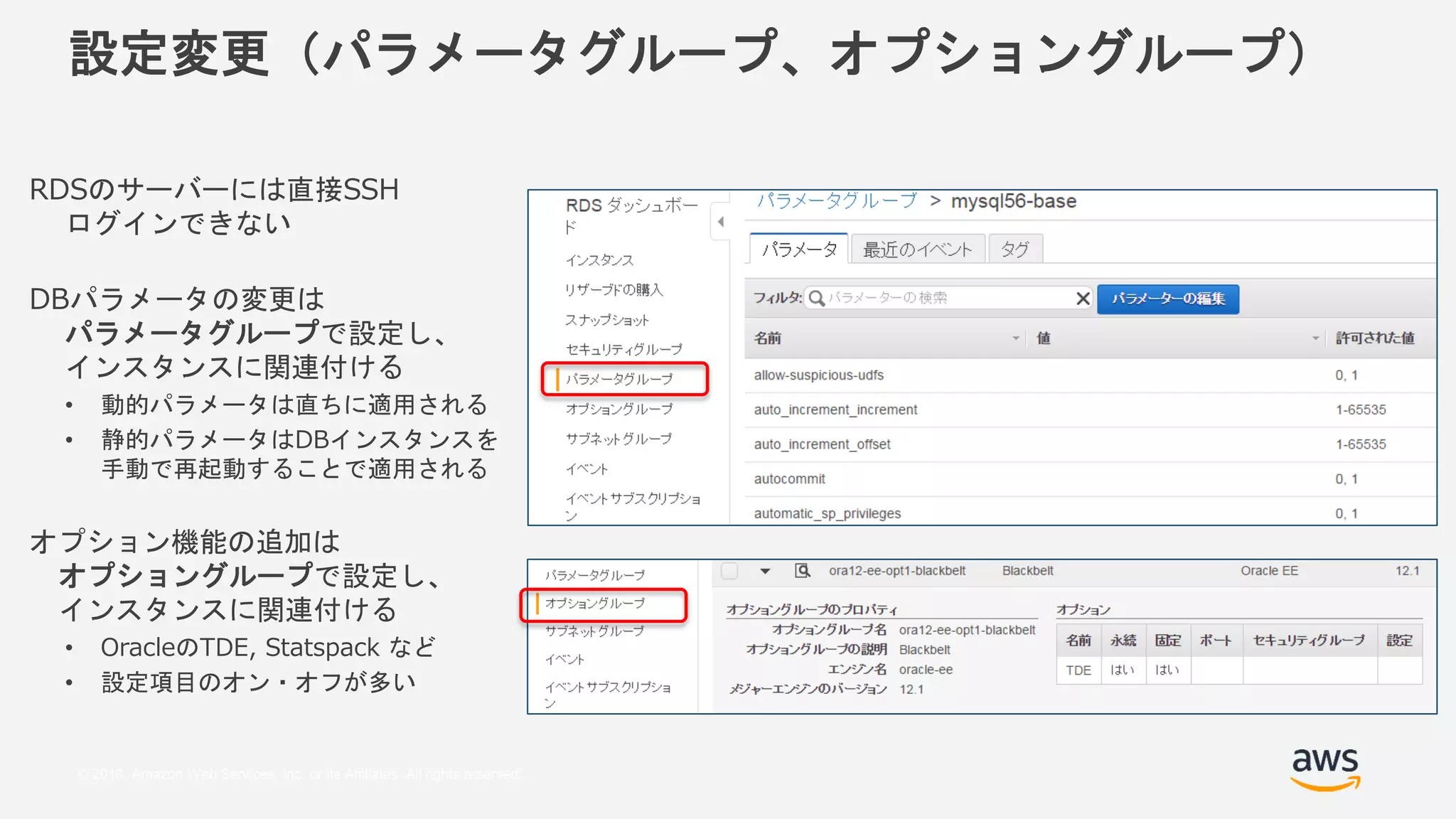 © 2018, Amazon Web Services, Inc. or its Affiliates. All rights reserved.
設定変更（パラメータグループ、オプショングループ）
RDSのサーバーには直接SSH
ログインできない
DBパラメータの変更は
パラメータグループで設定し、
インスタンスに関連付ける
• 動的パラメータは直ちに適用される
• 静的パラメータはDBインスタンスを
手動で再起動することで適用される
オプション機能の追加は
オプショングループで設定し、
インスタンスに関連付ける
• OracleのTDE, Statspack など
• 設定項目のオン・オフが多い
 