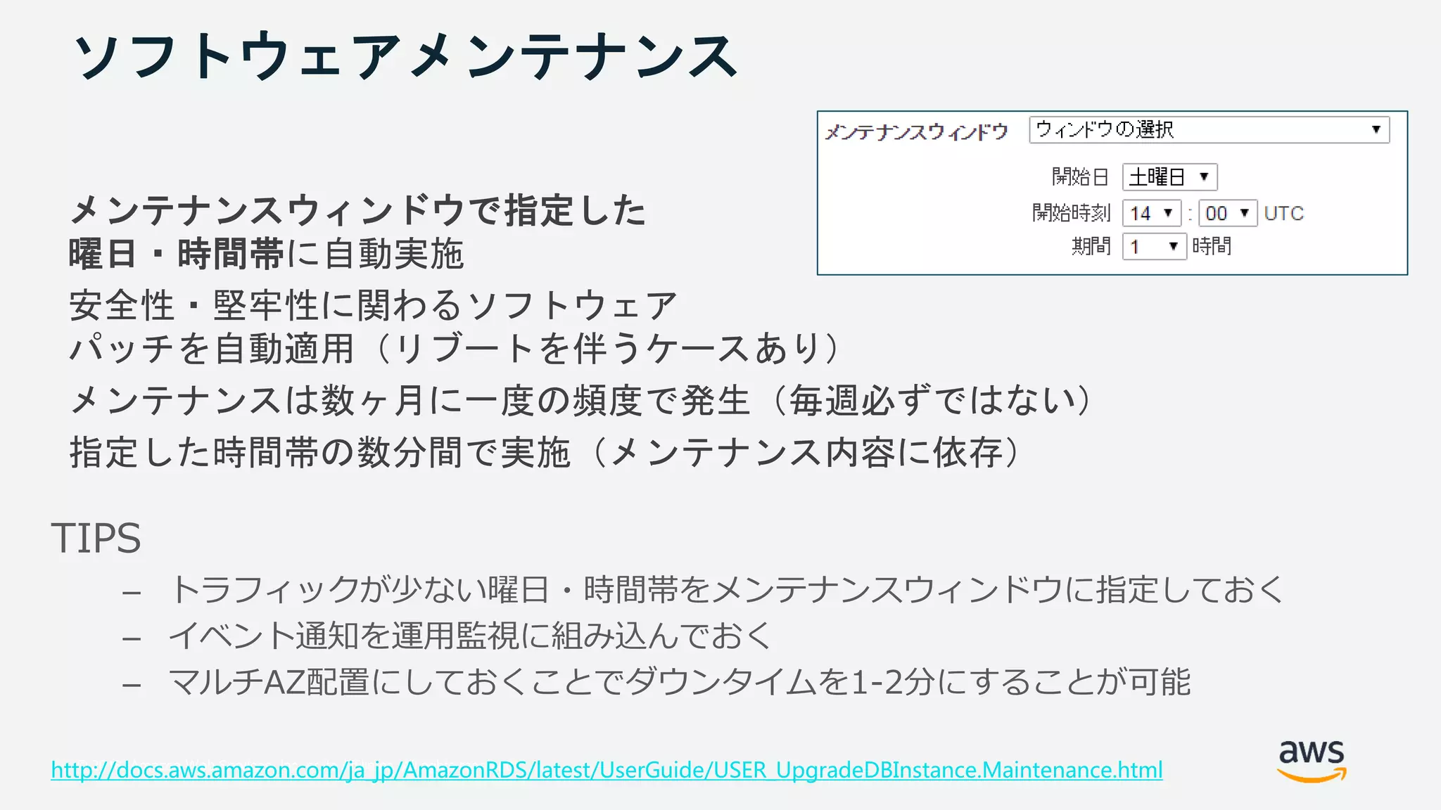 © 2018, Amazon Web Services, Inc. or its Affiliates. All rights reserved.
ソフトウェアメンテナンス
メンテナンスウィンドウで指定した
曜日・時間帯に自動実施
安全性・堅牢性に関わるソフトウェア
パッチを自動適用（リブートを伴うケースあり）
メンテナンスは数ヶ月に一度の頻度で発生（毎週必ずではない）
指定した時間帯の数分間で実施（メンテナンス内容に依存）
http://docs.aws.amazon.com/ja_jp/AmazonRDS/latest/UserGuide/USER_UpgradeDBInstance.Maintenance.html
TIPS
– トラフィックが少ない曜日・時間帯をメンテナンスウィンドウに指定しておく
– イベント通知を運用監視に組み込んでおく
– マルチAZ配置にしておくことでダウンタイムを1-2分にすることが可能
 