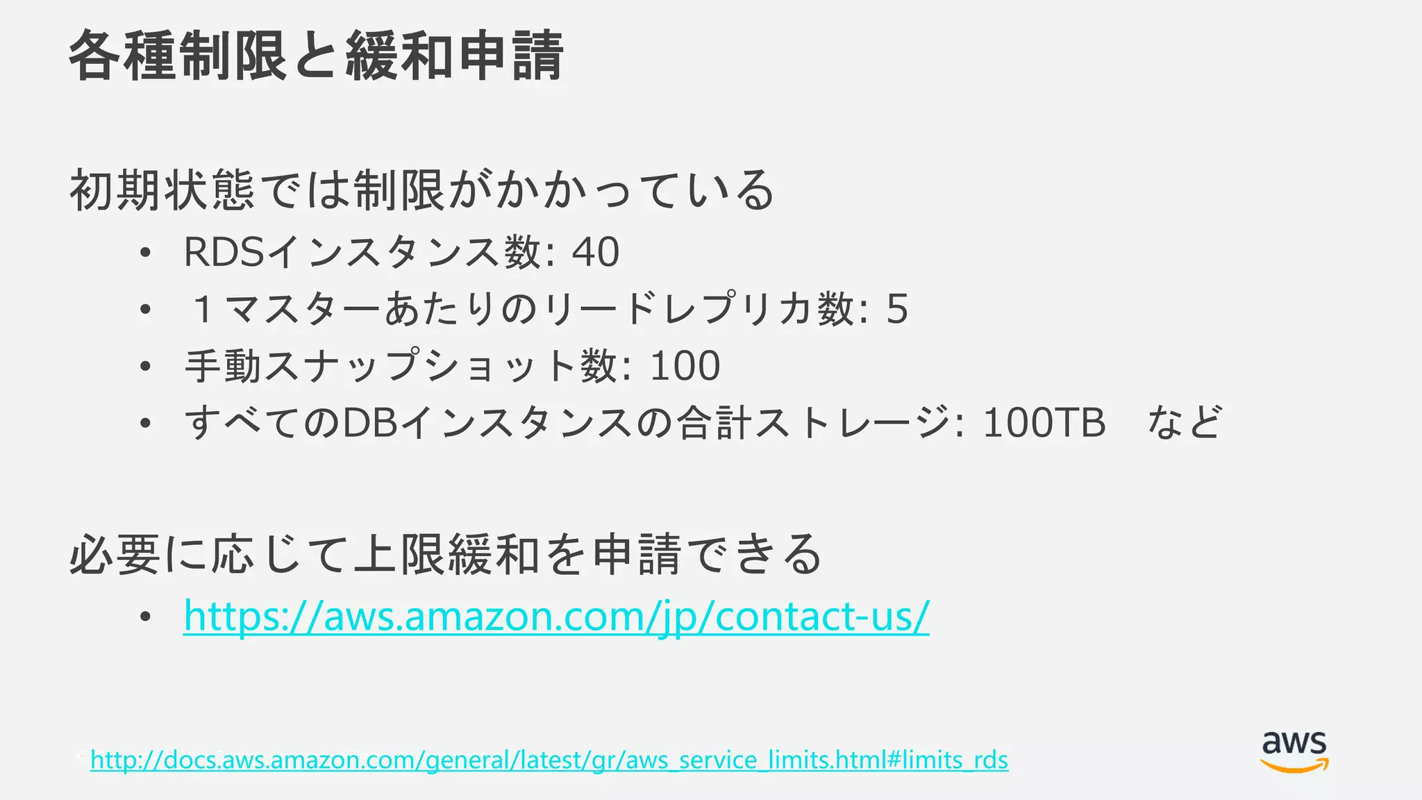 © 2018, Amazon Web Services, Inc. or its Affiliates. All rights reserved.
各種制限と緩和申請
初期状態では制限がかかっている
• RDSインスタンス数: 40
• １マスターあたりのリードレプリカ数: 5
• 手動スナップショット数: 100
• すべてのDBインスタンスの合計ストレージ: 100TB など
必要に応じて上限緩和を申請できる
• https://aws.amazon.com/jp/contact-us/
http://docs.aws.amazon.com/general/latest/gr/aws_service_limits.html#limits_rds
 