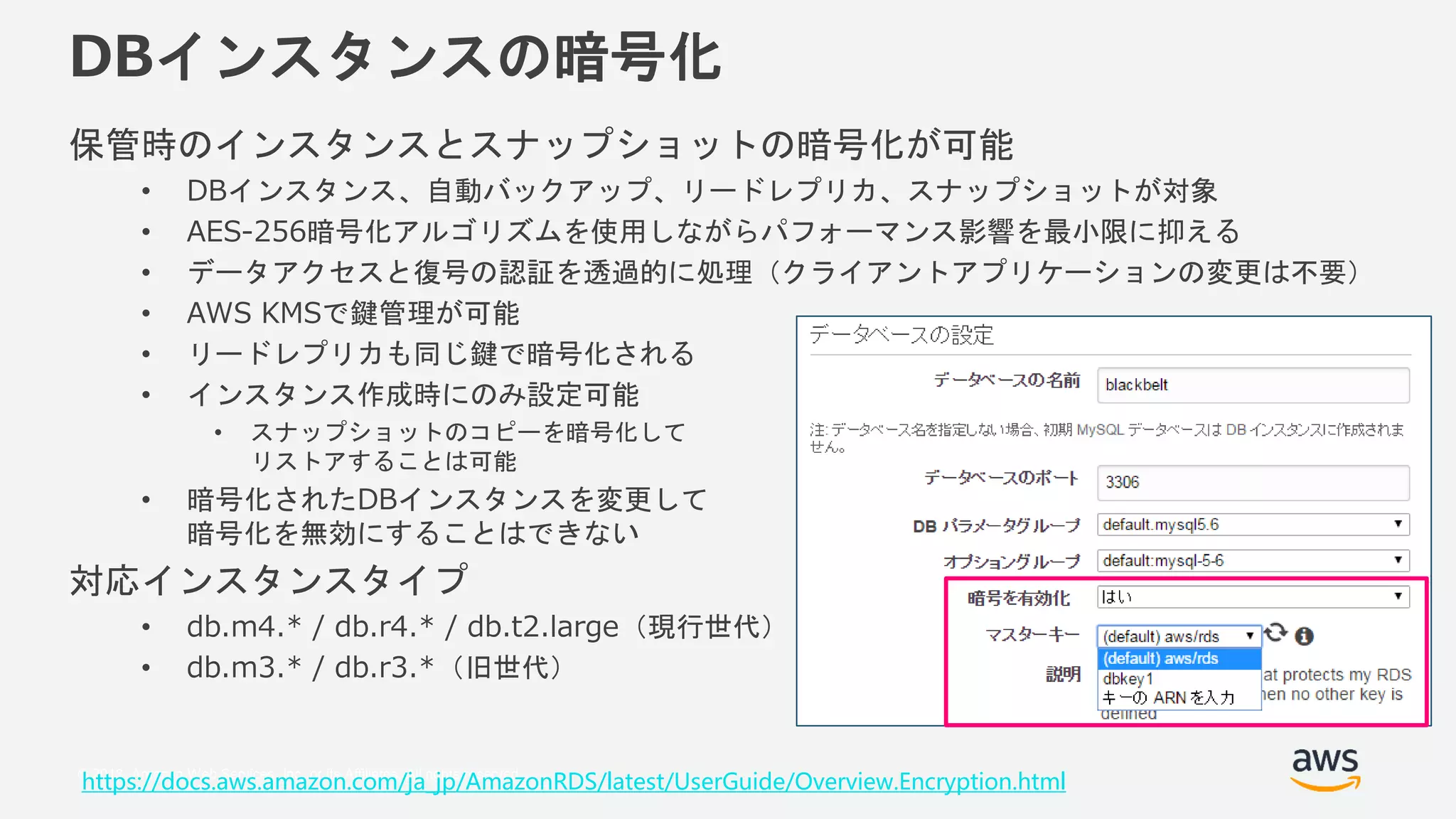 © 2018, Amazon Web Services, Inc. or its Affiliates. All rights reserved.
DBインスタンスの暗号化
保管時のインスタンスとスナップショットの暗号化が可能
• DBインスタンス、自動バックアップ、リードレプリカ、スナップショットが対象
• AES-256暗号化アルゴリズムを使用しながらパフォーマンス影響を最小限に抑える
• データアクセスと復号の認証を透過的に処理（クライアントアプリケーションの変更は不要）
• AWS KMSで鍵管理が可能
• リードレプリカも同じ鍵で暗号化される
• インスタンス作成時にのみ設定可能
• スナップショットのコピーを暗号化して
リストアすることは可能
• 暗号化されたDBインスタンスを変更して
暗号化を無効にすることはできない
対応インスタンスタイプ
• db.m4.* / db.r4.* / db.t2.large（現行世代）
• db.m3.* / db.r3.*（旧世代）
https://docs.aws.amazon.com/ja_jp/AmazonRDS/latest/UserGuide/Overview.Encryption.html
 
