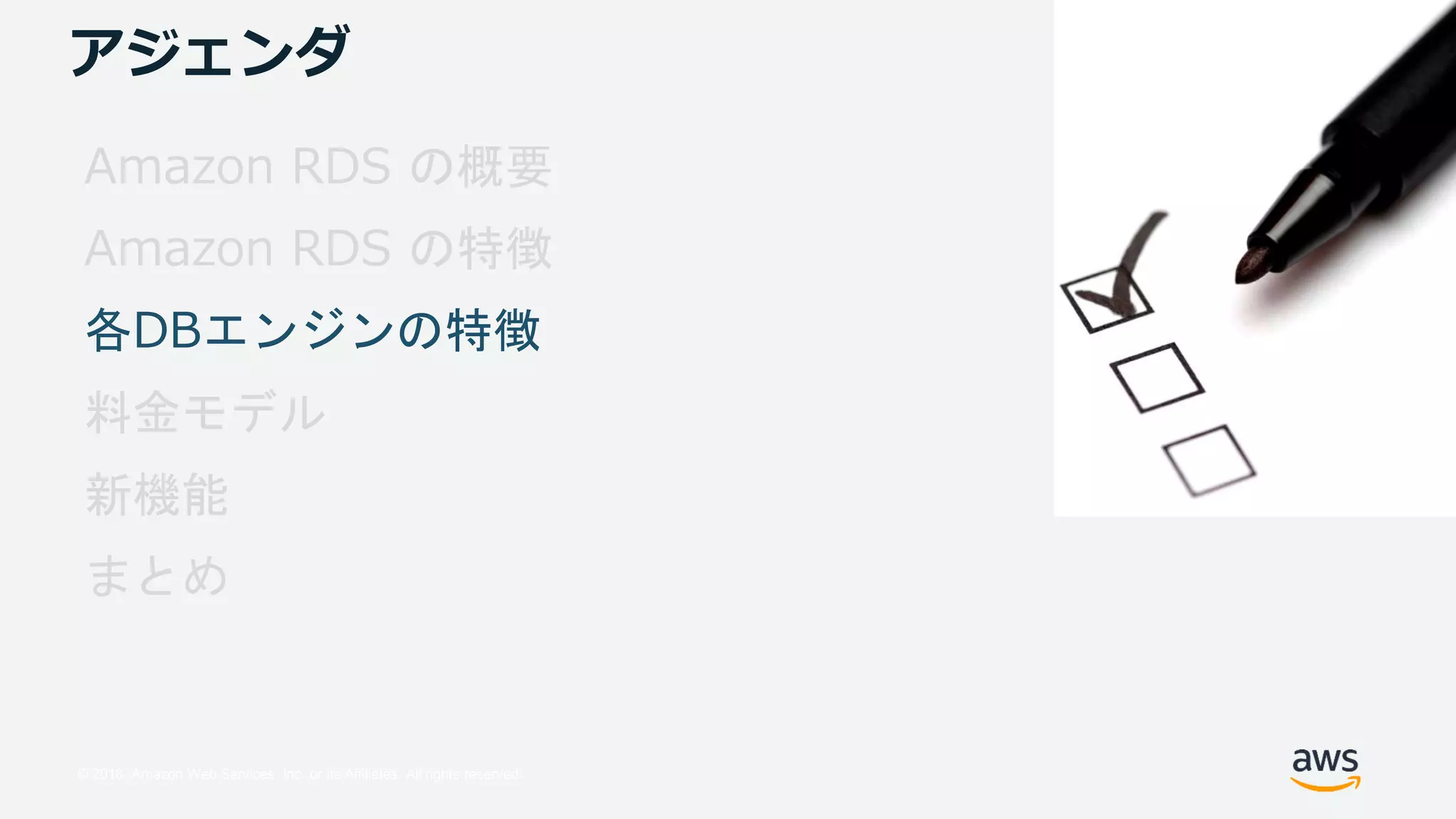 © 2018, Amazon Web Services, Inc. or its Affiliates. All rights reserved.
アジェンダ
Amazon RDS の概要
Amazon RDS の特徴
各DBエンジンの特徴
料金モデル
新機能
まとめ
 