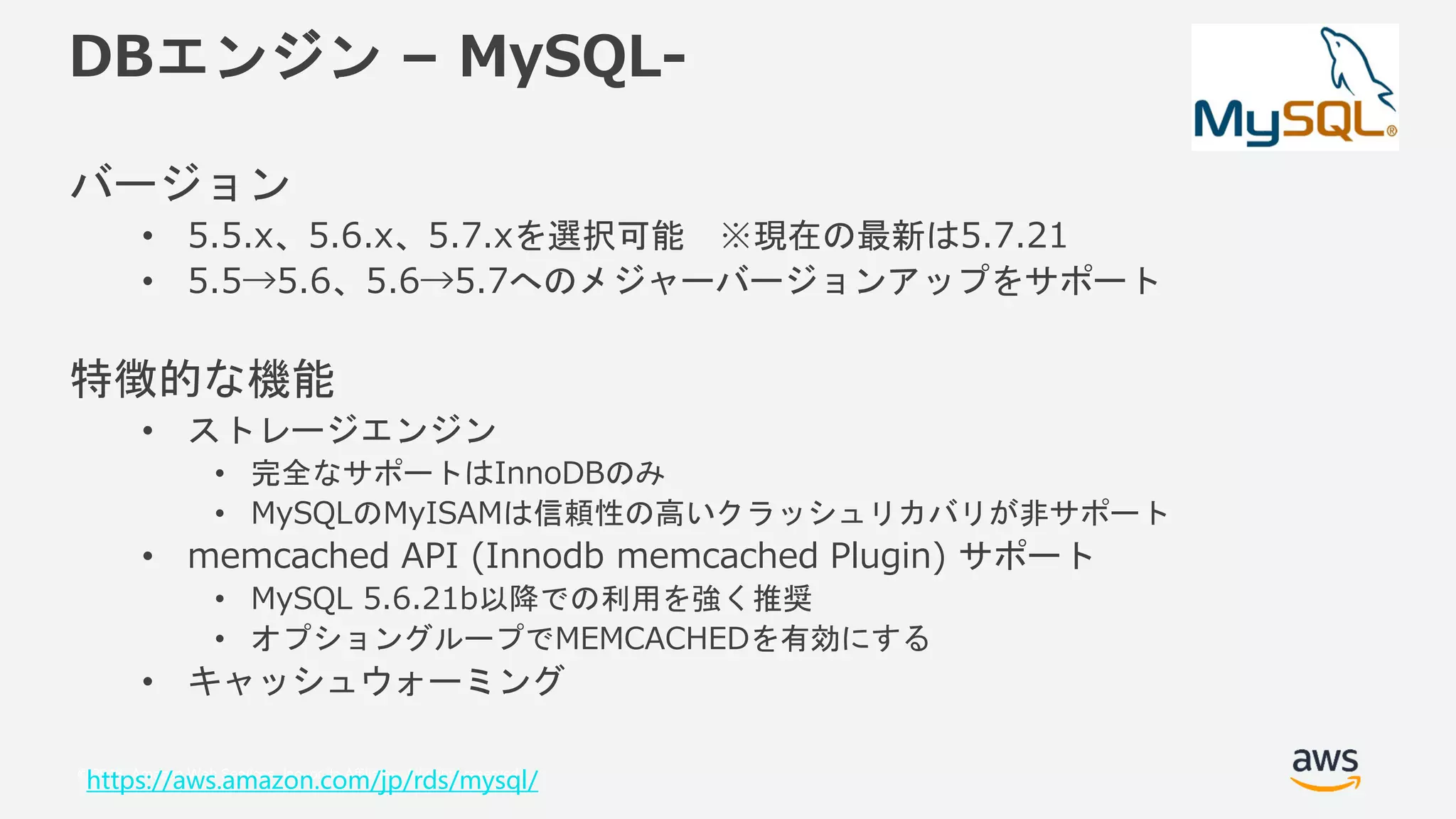 © 2018, Amazon Web Services, Inc. or its Affiliates. All rights reserved.
DBエンジン – MySQL-
バージョン
• 5.5.x、5.6.x、5.7.xを選択可能 ※現在の最新は5.7.21
• 5.5→5.6、5.6→5.7へのメジャーバージョンアップをサポート
特徴的な機能
• ストレージエンジン
• 完全なサポートはInnoDBのみ
• MySQLのMyISAMは信頼性の高いクラッシュリカバリが非サポート
• memcached API (Innodb memcached Plugin) サポート
• MySQL 5.6.21b以降での利用を強く推奨
• オプショングループでMEMCACHEDを有効にする
• キャッシュウォーミング
https://aws.amazon.com/jp/rds/mysql/
 