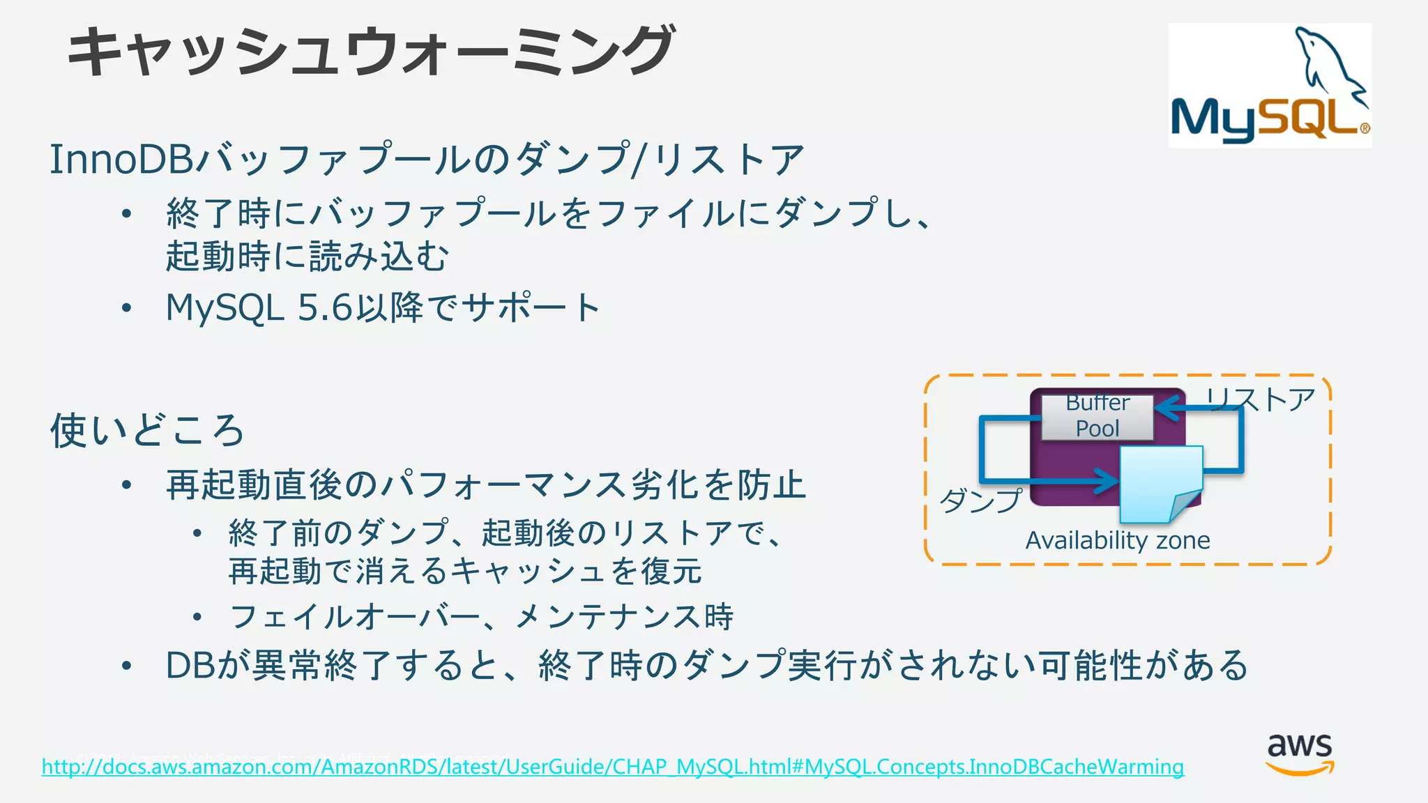 © 2018, Amazon Web Services, Inc. or its Affiliates. All rights reserved.
キャッシュウォーミング
InnoDBバッファプールのダンプ/リストア
• 終了時にバッファプールをファイルにダンプし、
起動時に読み込む
• MySQL 5.6以降でサポート
使いどころ
• 再起動直後のパフォーマンス劣化を防止
• 終了前のダンプ、起動後のリストアで、
再起動で消えるキャッシュを復元
• フェイルオーバー、メンテナンス時
• DBが異常終了すると、終了時のダンプ実行がされない可能性がある
http://docs.aws.amazon.com/AmazonRDS/latest/UserGuide/CHAP_MySQL.html#MySQL.Concepts.InnoDBCacheWarming
Availability zone
Buffer
Pool
ダンプ
リストア
 