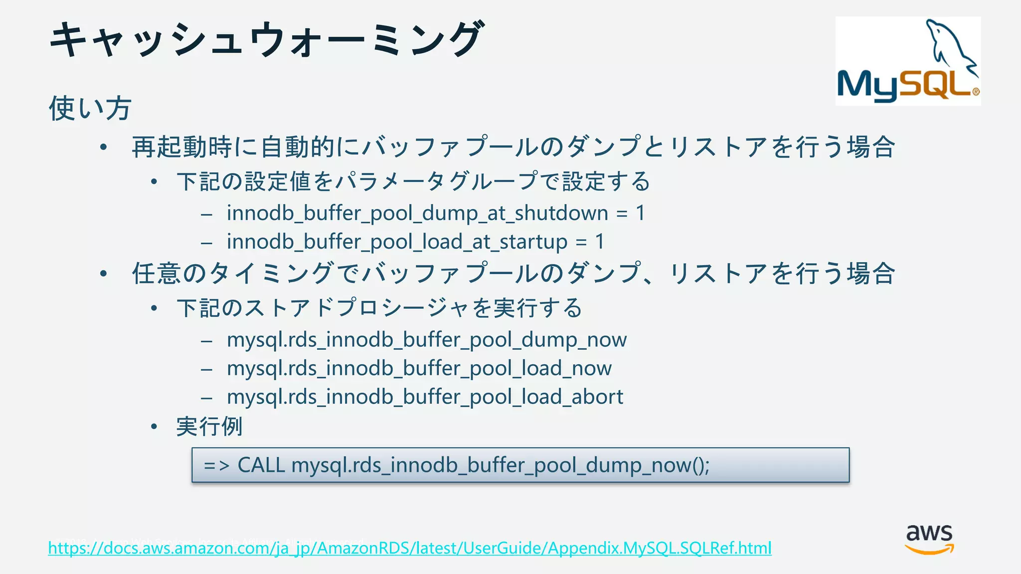 © 2018, Amazon Web Services, Inc. or its Affiliates. All rights reserved.
キャッシュウォーミング
使い方
• 再起動時に自動的にバッファプールのダンプとリストアを行う場合
• 下記の設定値をパラメータグループで設定する
– innodb_buffer_pool_dump_at_shutdown = 1
– innodb_buffer_pool_load_at_startup = 1
• 任意のタイミングでバッファプールのダンプ、リストアを行う場合
• 下記のストアドプロシージャを実行する
– mysql.rds_innodb_buffer_pool_dump_now
– mysql.rds_innodb_buffer_pool_load_now
– mysql.rds_innodb_buffer_pool_load_abort
• 実行例
https://docs.aws.amazon.com/ja_jp/AmazonRDS/latest/UserGuide/Appendix.MySQL.SQLRef.html
=> CALL mysql.rds_innodb_buffer_pool_dump_now();
 