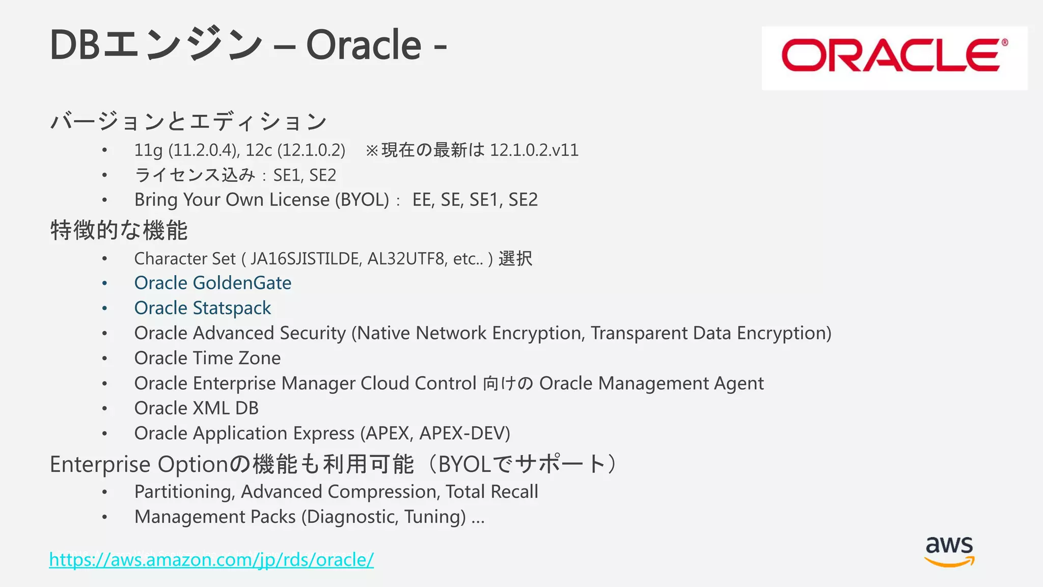 © 2018, Amazon Web Services, Inc. or its Affiliates. All rights reserved.
DBエンジン – Oracle -
バージョンとエディション
• 11g (11.2.0.4), 12c (12.1.0.2) ※現在の最新は 12.1.0.2.v11
• ライセンス込み：SE1, SE2
• Bring Your Own License (BYOL)： EE, SE, SE1, SE2
特徴的な機能
• Character Set ( JA16SJISTILDE, AL32UTF8, etc.. ) 選択
• Oracle GoldenGate
• Oracle Statspack
• Oracle Advanced Security (Native Network Encryption, Transparent Data Encryption)
• Oracle Time Zone
• Oracle Enterprise Manager Cloud Control 向けの Oracle Management Agent
• Oracle XML DB
• Oracle Application Express (APEX, APEX-DEV)
Enterprise Optionの機能も利用可能（BYOLでサポート）
• Partitioning, Advanced Compression, Total Recall
• Management Packs (Diagnostic, Tuning) …
https://aws.amazon.com/jp/rds/oracle/
 