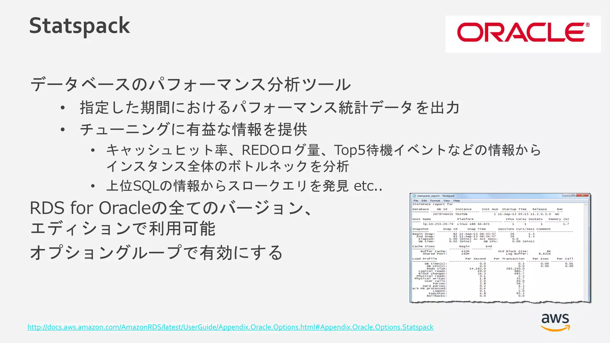 © 2018, Amazon Web Services, Inc. or its Affiliates. All rights reserved.
Statspack
データベースのパフォーマンス分析ツール
• 指定した期間におけるパフォーマンス統計データを出力
• チューニングに有益な情報を提供
• キャッシュヒット率、REDOログ量、Top5待機イベントなどの情報から
インスタンス全体のボトルネックを分析
• 上位SQLの情報からスロークエリを発見 etc..
RDS for Oracleの全てのバージョン、
エディションで利用可能
オプショングループで有効にする
http://docs.aws.amazon.com/AmazonRDS/latest/UserGuide/Appendix.Oracle.Options.html#Appendix.Oracle.Options.Statspack
 