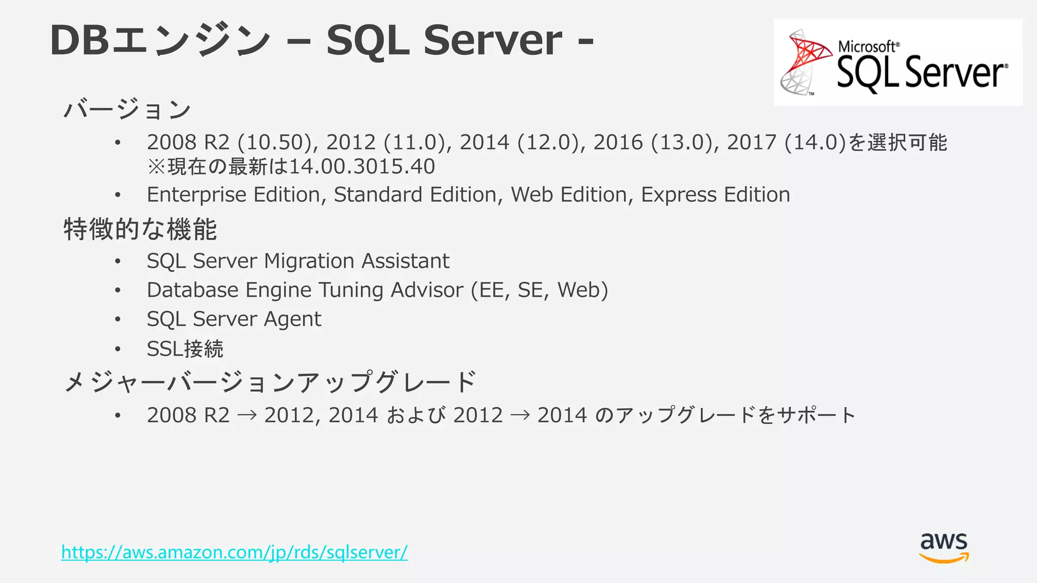 © 2018, Amazon Web Services, Inc. or its Affiliates. All rights reserved.
DBエンジン – SQL Server -
バージョン
• 2008 R2 (10.50), 2012 (11.0), 2014 (12.0), 2016 (13.0), 2017 (14.0)を選択可能
※現在の最新は14.00.3015.40
• Enterprise Edition, Standard Edition, Web Edition, Express Edition
特徴的な機能
• SQL Server Migration Assistant
• Database Engine Tuning Advisor (EE, SE, Web)
• SQL Server Agent
• SSL接続
メジャーバージョンアップグレード
• 2008 R2 → 2012, 2014 および 2012 → 2014 のアップグレードをサポート
https://aws.amazon.com/jp/rds/sqlserver/
 