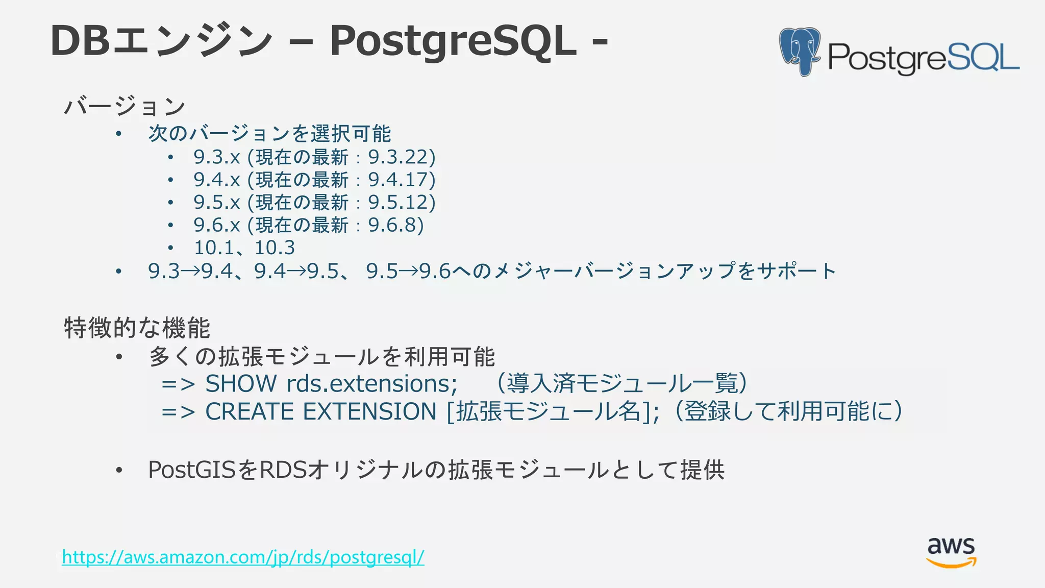 © 2018, Amazon Web Services, Inc. or its Affiliates. All rights reserved.
DBエンジン – PostgreSQL -
バージョン
• 次のバージョンを選択可能
• 9.3.x (現在の最新：9.3.22)
• 9.4.x (現在の最新：9.4.17)
• 9.5.x (現在の最新：9.5.12)
• 9.6.x (現在の最新：9.6.8)
• 10.1、10.3
• 9.3→9.4、9.4→9.5、 9.5→9.6へのメジャーバージョンアップをサポート
特徴的な機能
• 多くの拡張モジュールを利用可能
• PostGISをRDSオリジナルの拡張モジュールとして提供
https://aws.amazon.com/jp/rds/postgresql/
=> SHOW rds.extensions; （導入済モジュール一覧）
=> CREATE EXTENSION [拡張モジュール名];（登録して利用可能に）
 
