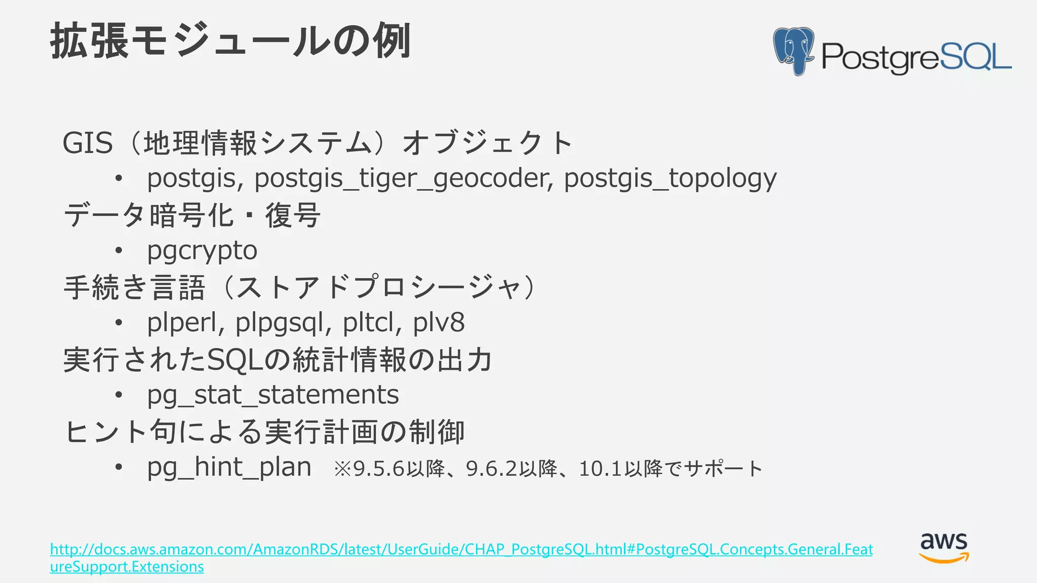 © 2018, Amazon Web Services, Inc. or its Affiliates. All rights reserved.
拡張モジュールの例
GIS（地理情報システム）オブジェクト
• postgis, postgis_tiger_geocoder, postgis_topology
データ暗号化・復号
• pgcrypto
手続き言語（ストアドプロシージャ）
• plperl, plpgsql, pltcl, plv8
実行されたSQLの統計情報の出力
• pg_stat_statements
ヒント句による実行計画の制御
• pg_hint_plan ※9.5.6以降、9.6.2以降、10.1以降でサポート
http://docs.aws.amazon.com/AmazonRDS/latest/UserGuide/CHAP_PostgreSQL.html#PostgreSQL.Concepts.General.Feat
ureSupport.Extensions
 