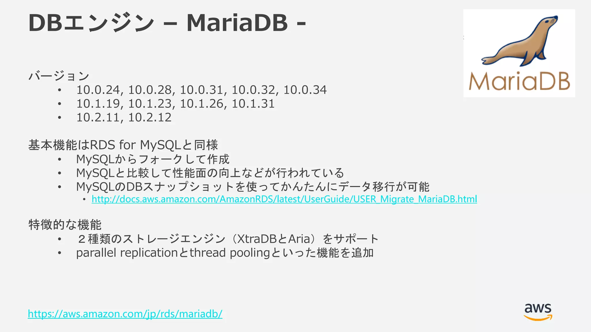© 2018, Amazon Web Services, Inc. or its Affiliates. All rights reserved.
DBエンジン – MariaDB -
バージョン
• 10.0.24, 10.0.28, 10.0.31, 10.0.32, 10.0.34
• 10.1.19, 10.1.23, 10.1.26, 10.1.31
• 10.2.11, 10.2.12
基本機能はRDS for MySQLと同様
• MySQLからフォークして作成
• MySQLと比較して性能面の向上などが行われている
• MySQLのDBスナップショットを使ってかんたんにデータ移行が可能
• http://docs.aws.amazon.com/AmazonRDS/latest/UserGuide/USER_Migrate_MariaDB.html
特徴的な機能
• ２種類のストレージエンジン（XtraDBとAria）をサポート
• parallel replicationとthread poolingといった機能を追加
https://aws.amazon.com/jp/rds/mariadb/
 