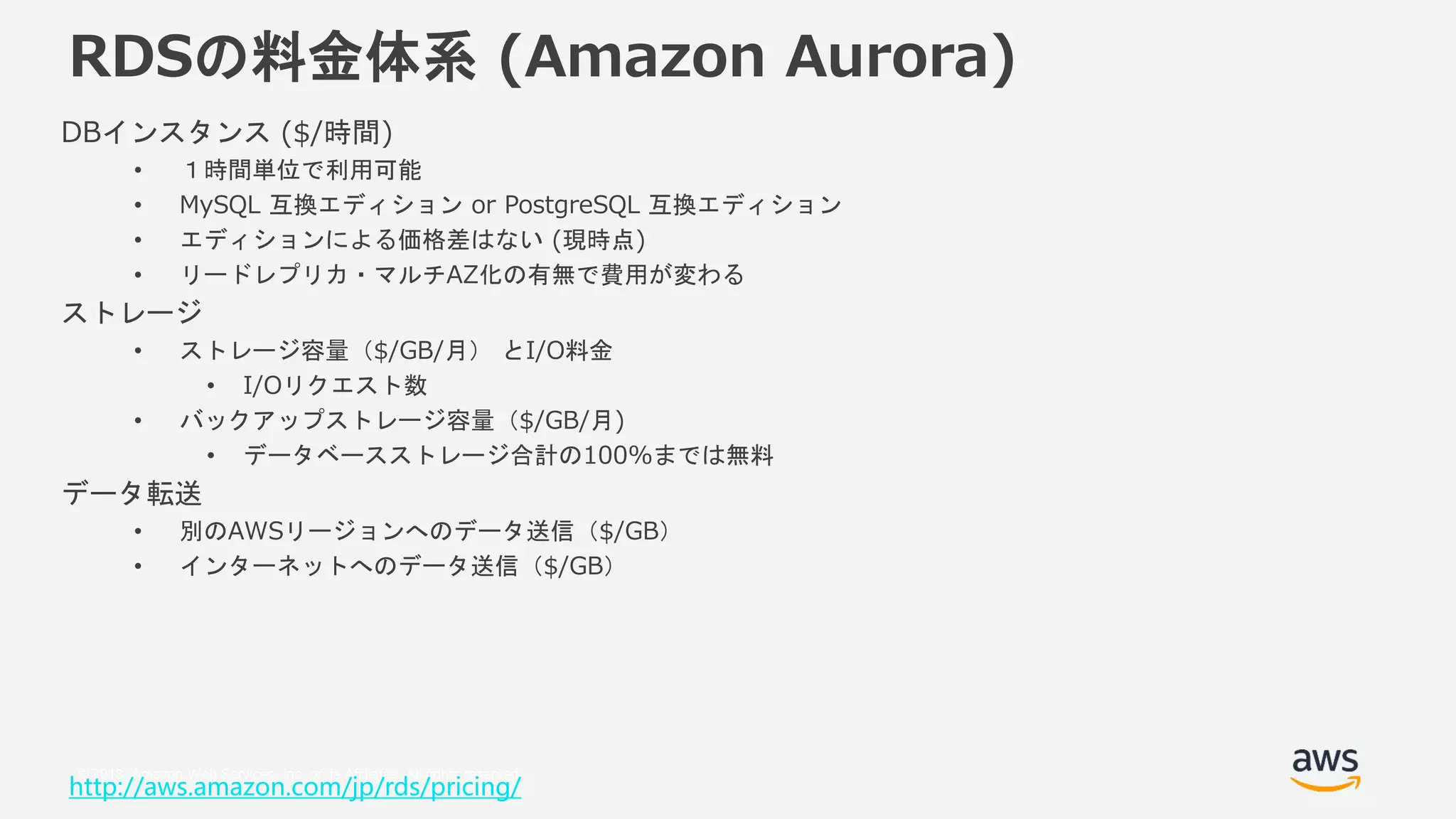 © 2018, Amazon Web Services, Inc. or its Affiliates. All rights reserved.
RDSの料金体系 (Amazon Aurora)
DBインスタンス ($/時間)
• １時間単位で利用可能
• MySQL 互換エディション or PostgreSQL 互換エディション
• エディションによる価格差はない (現時点)
• リードレプリカ・マルチAZ化の有無で費用が変わる
ストレージ
• ストレージ容量（$/GB/月） とI/O料金
• I/Oリクエスト数
• バックアップストレージ容量（$/GB/月)
• データベースストレージ合計の100%までは無料
データ転送
• 別のAWSリージョンへのデータ送信（$/GB）
• インターネットへのデータ送信（$/GB）
http://aws.amazon.com/jp/rds/pricing/
 
