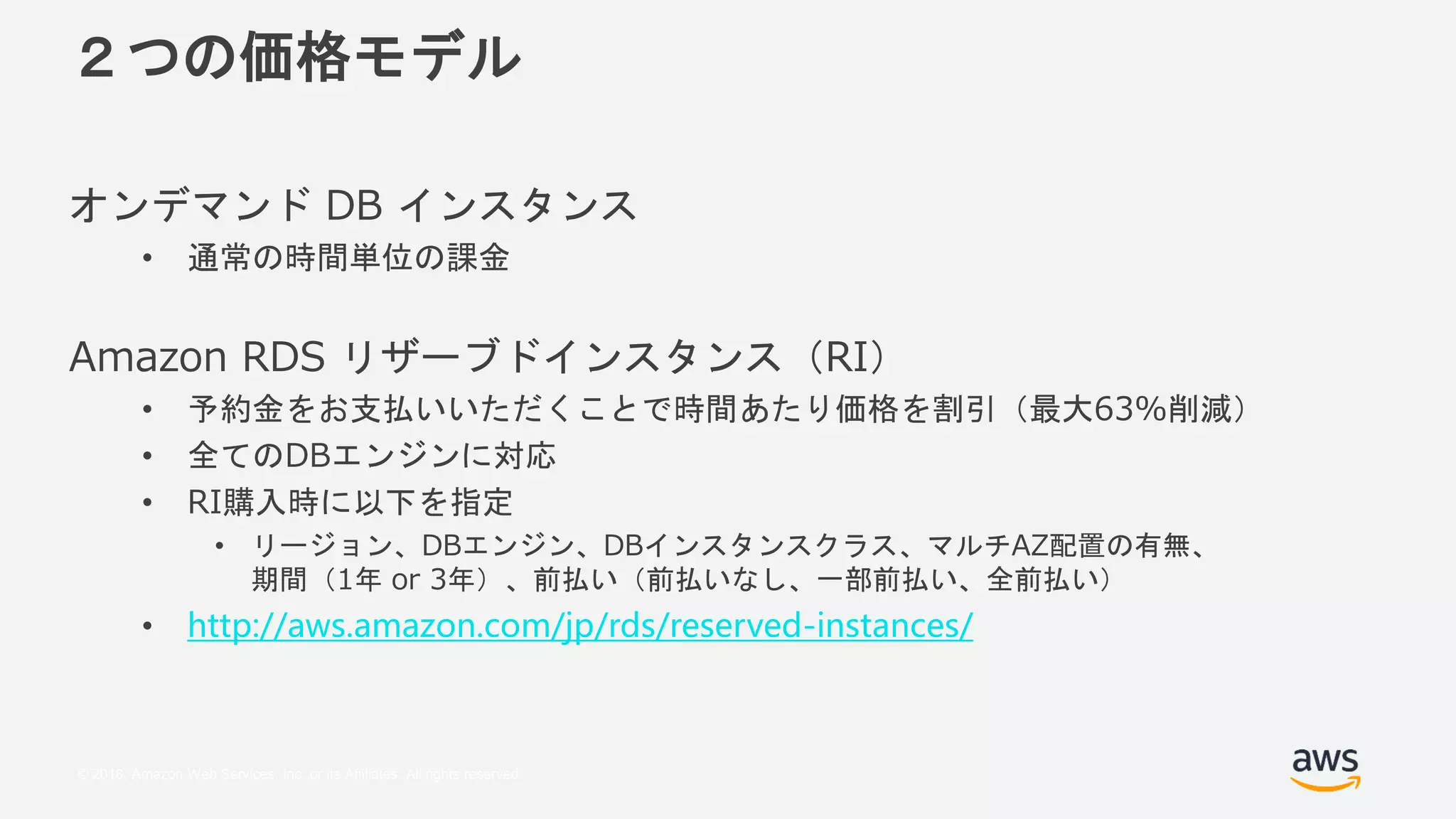 © 2018, Amazon Web Services, Inc. or its Affiliates. All rights reserved.
２つの価格モデル
オンデマンド DB インスタンス
• 通常の時間単位の課金
Amazon RDS リザーブドインスタンス（RI）
• 予約金をお支払いいただくことで時間あたり価格を割引（最大63%削減）
• 全てのDBエンジンに対応
• RI購入時に以下を指定
• リージョン、DBエンジン、DBインスタンスクラス、マルチAZ配置の有無、
期間（1年 or 3年）、前払い（前払いなし、一部前払い、全前払い）
• http://aws.amazon.com/jp/rds/reserved-instances/
 