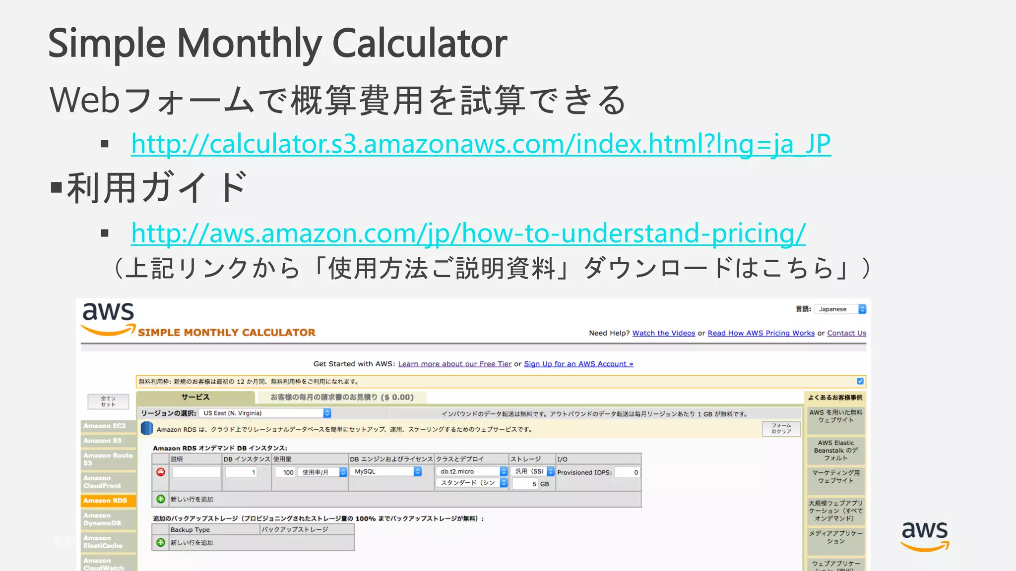 © 2018, Amazon Web Services, Inc. or its Affiliates. All rights reserved.
Simple Monthly Calculator
Webフォームで概算費用を試算できる
 http://calculator.s3.amazonaws.com/index.html?lng=ja_JP
利用ガイド
 http://aws.amazon.com/jp/how-to-understand-pricing/
（上記リンクから「使用方法ご説明資料」ダウンロードはこちら」）
 