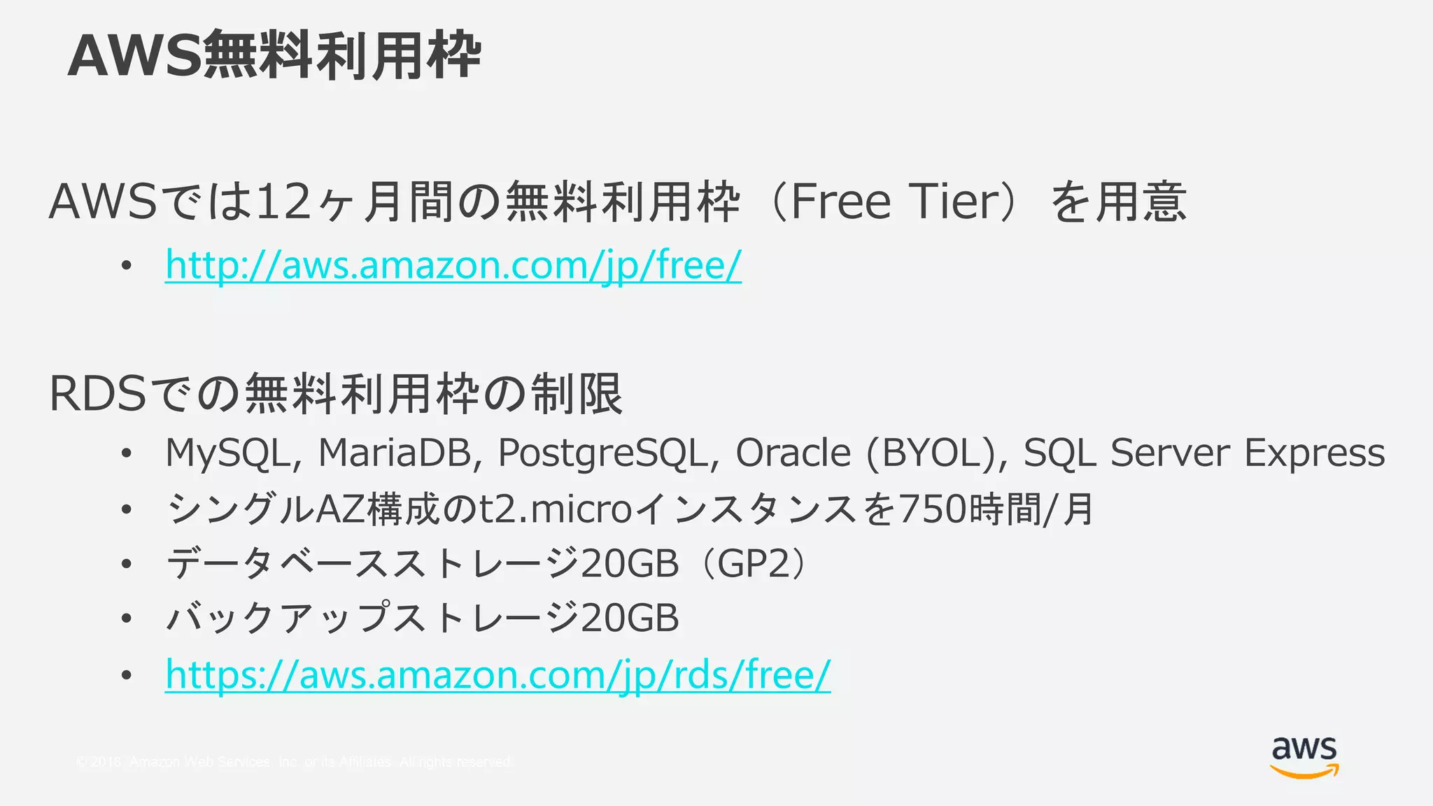 © 2018, Amazon Web Services, Inc. or its Affiliates. All rights reserved.
AWS無料利用枠
AWSでは12ヶ月間の無料利用枠（Free Tier）を用意
• http://aws.amazon.com/jp/free/
RDSでの無料利用枠の制限
• MySQL, MariaDB, PostgreSQL, Oracle (BYOL), SQL Server Express
• シングルAZ構成のt2.microインスタンスを750時間/月
• データベースストレージ20GB（GP2）
• バックアップストレージ20GB
• https://aws.amazon.com/jp/rds/free/
 
