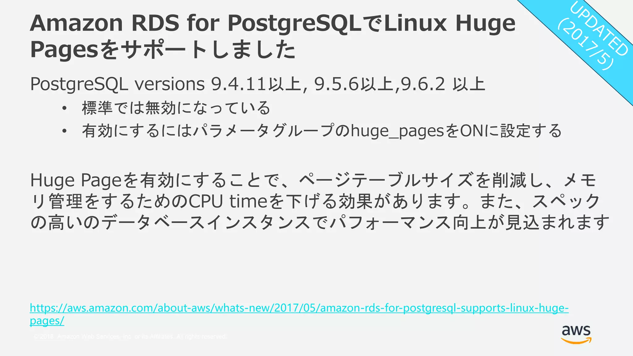 © 2018, Amazon Web Services, Inc. or its Affiliates. All rights reserved.
Amazon RDS for PostgreSQLでLinux Huge
Pagesをサポートしました
PostgreSQL versions 9.4.11以上, 9.5.6以上,9.6.2 以上
• 標準では無効になっている
• 有効にするにはパラメータグループのhuge_pagesをONに設定する
Huge Pageを有効にすることで、ページテーブルサイズを削減し、メモ
リ管理をするためのCPU timeを下げる効果があります。また、スペック
の高いのデータベースインスタンスでパフォーマンス向上が見込まれます
https://aws.amazon.com/about-aws/whats-new/2017/05/amazon-rds-for-postgresql-supports-linux-huge-
pages/
 
