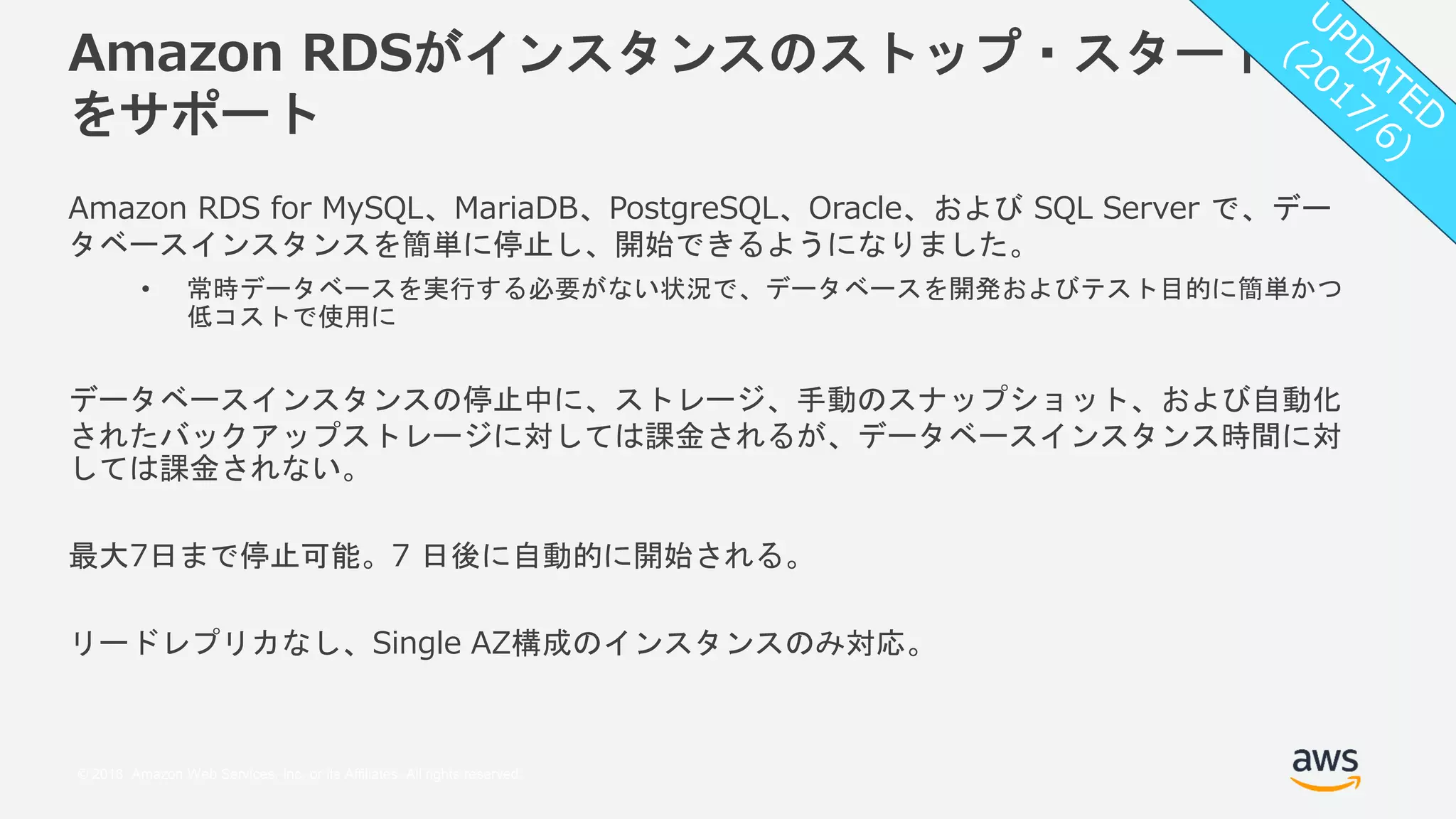 © 2018, Amazon Web Services, Inc. or its Affiliates. All rights reserved.
Amazon RDSがインスタンスのストップ・スタート
をサポート
Amazon RDS for MySQL、MariaDB、PostgreSQL、Oracle、および SQL Server で、デー
タベースインスタンスを簡単に停止し、開始できるようになりました。
• 常時データベースを実行する必要がない状況で、データベースを開発およびテスト目的に簡単かつ
低コストで使用に
データベースインスタンスの停止中に、ストレージ、手動のスナップショット、および自動化
されたバックアップストレージに対しては課金されるが、データベースインスタンス時間に対
しては課金されない。
最大7日まで停止可能。7 日後に自動的に開始される。
リードレプリカなし、Single AZ構成のインスタンスのみ対応。
 