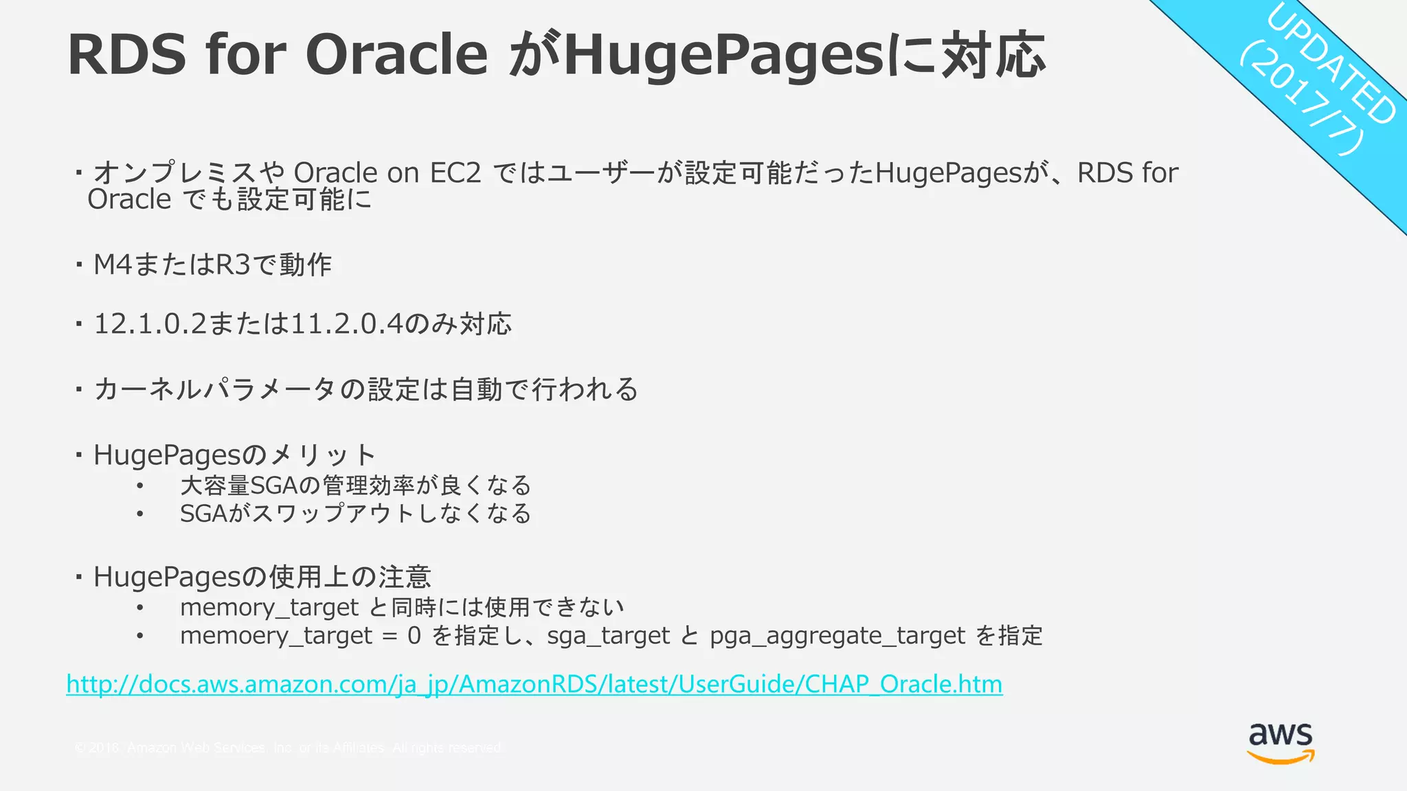 © 2018, Amazon Web Services, Inc. or its Affiliates. All rights reserved.
RDS for Oracle がHugePagesに対応
・オンプレミスや Oracle on EC2 ではユーザーが設定可能だったHugePagesが、RDS for
Oracle でも設定可能に
・M4またはR3で動作
・12.1.0.2または11.2.0.4のみ対応
・カーネルパラメータの設定は自動で行われる
・HugePagesのメリット
• 大容量SGAの管理効率が良くなる
• SGAがスワップアウトしなくなる
・HugePagesの使用上の注意
• memory_target と同時には使用できない
• memoery_target = 0 を指定し、sga_target と pga_aggregate_target を指定
http://docs.aws.amazon.com/ja_jp/AmazonRDS/latest/UserGuide/CHAP_Oracle.htm
 