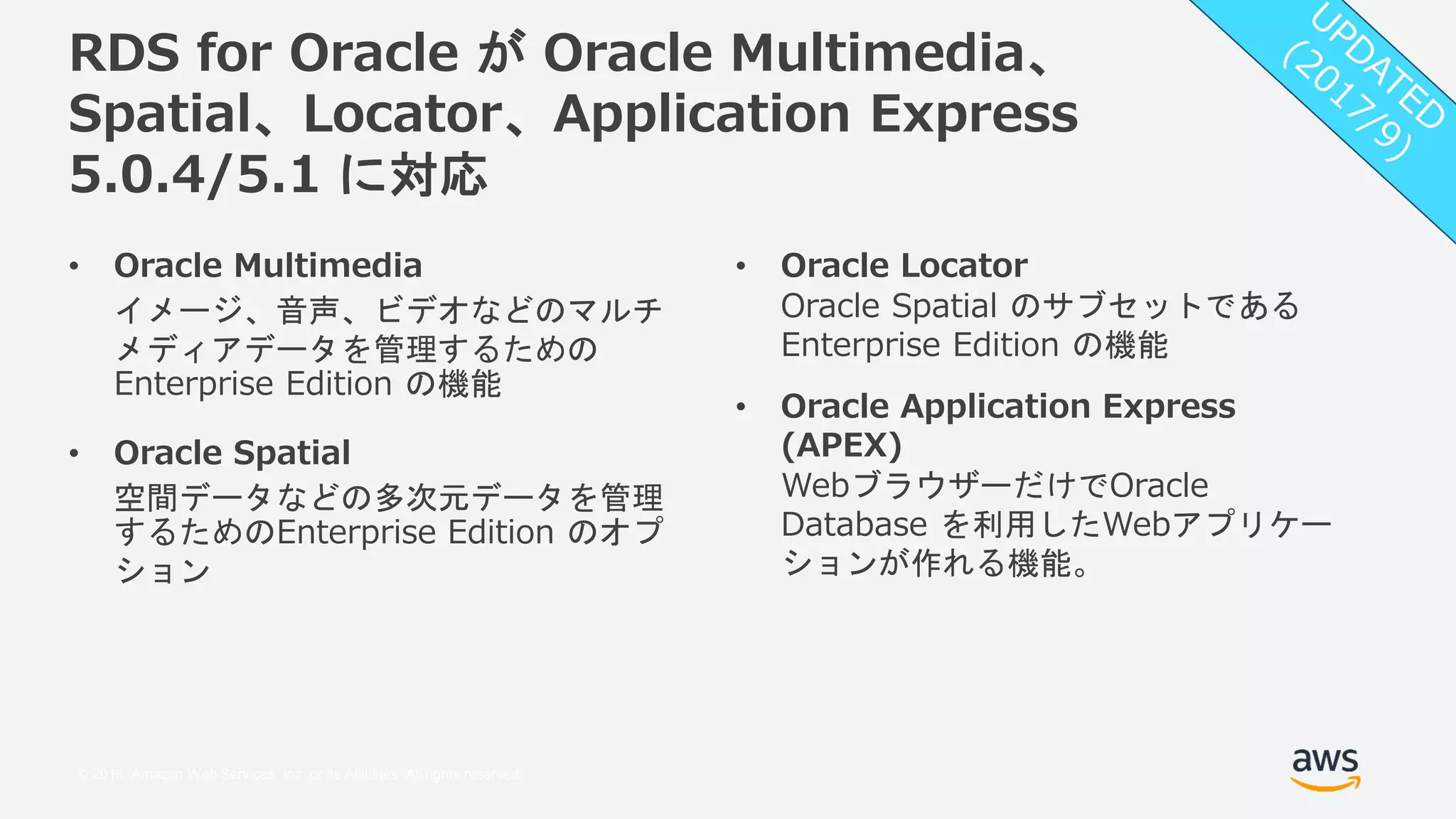 © 2018, Amazon Web Services, Inc. or its Affiliates. All rights reserved.
RDS for Oracle が Oracle Multimedia、
Spatial、Locator、Application Express
5.0.4/5.1 に対応
• Oracle Locator
Oracle Spatial のサブセットである
Enterprise Edition の機能
• Oracle Application Express
(APEX)
WebブラウザーだけでOracle
Database を利用したWebアプリケー
ションが作れる機能。
• Oracle Multimedia
イメージ、音声、ビデオなどのマルチ
メディアデータを管理するための
Enterprise Edition の機能
• Oracle Spatial
空間データなどの多次元データを管理
するためのEnterprise Edition のオプ
ション
 