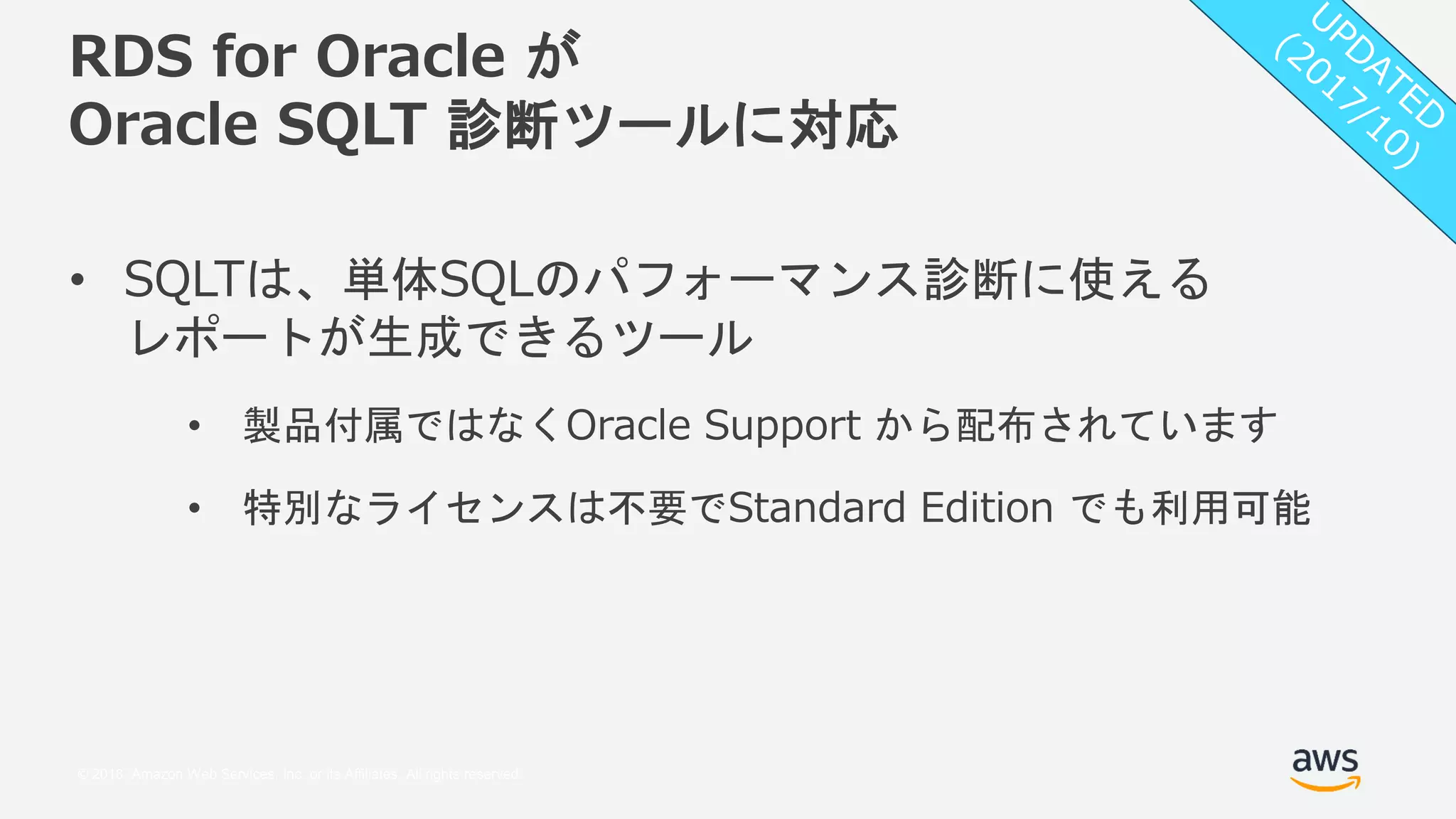 © 2018, Amazon Web Services, Inc. or its Affiliates. All rights reserved.
RDS for Oracle が
Oracle SQLT 診断ツールに対応
• SQLTは、単体SQLのパフォーマンス診断に使える
レポートが生成できるツール
• 製品付属ではなくOracle Support から配布されています
• 特別なライセンスは不要でStandard Edition でも利用可能
 