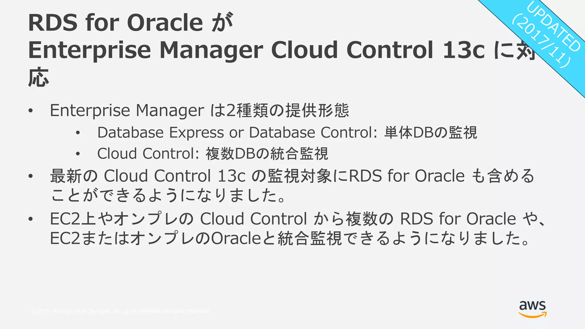 © 2018, Amazon Web Services, Inc. or its Affiliates. All rights reserved.
RDS for Oracle が
Enterprise Manager Cloud Control 13c に対
応
• Enterprise Manager は2種類の提供形態
• Database Express or Database Control: 単体DBの監視
• Cloud Control: 複数DBの統合監視
• 最新の Cloud Control 13c の監視対象にRDS for Oracle も含める
ことができるようになりました。
• EC2上やオンプレの Cloud Control から複数の RDS for Oracle や、
EC2またはオンプレのOracleと統合監視できるようになりました。
 