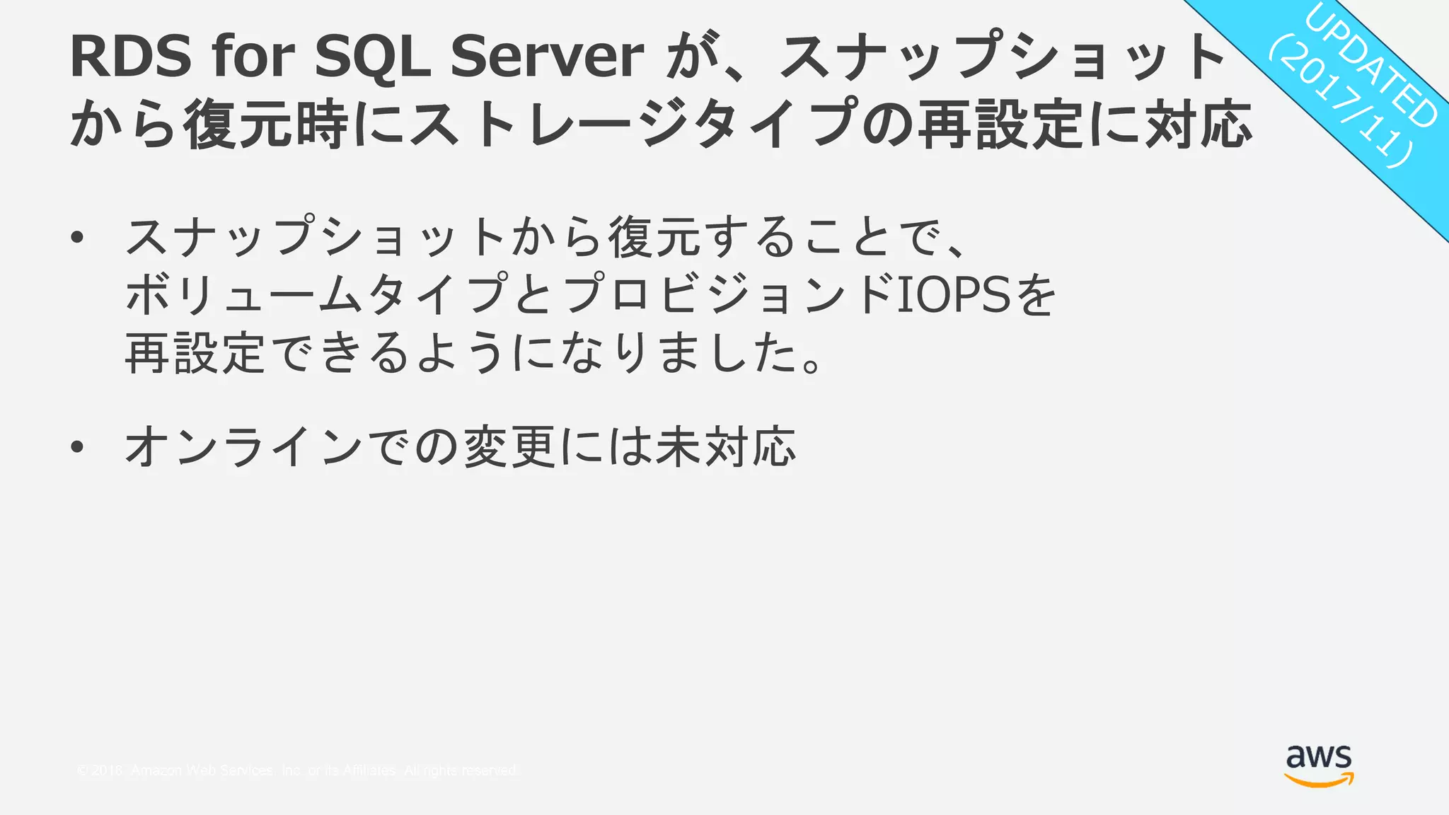 © 2018, Amazon Web Services, Inc. or its Affiliates. All rights reserved.
RDS for SQL Server が、スナップショット
から復元時にストレージタイプの再設定に対応
• スナップショットから復元することで、
ボリュームタイプとプロビジョンドIOPSを
再設定できるようになりました。
• オンラインでの変更には未対応
 