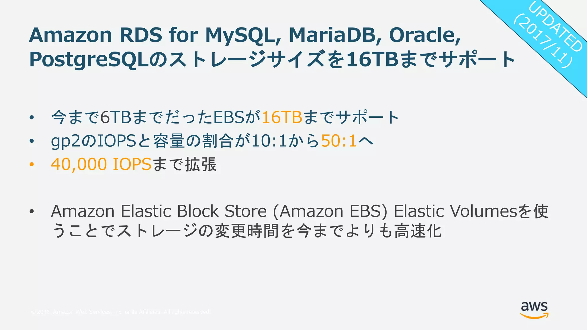 © 2018, Amazon Web Services, Inc. or its Affiliates. All rights reserved.
Amazon RDS for MySQL, MariaDB, Oracle,
PostgreSQLのストレージサイズを16TBまでサポート
• 今まで6TBまでだったEBSが16TBまでサポート
• gp2のIOPSと容量の割合が10:1から50:1へ
• 40,000 IOPSまで拡張
• Amazon Elastic Block Store (Amazon EBS) Elastic Volumesを使
うことでストレージの変更時間を今までよりも高速化
 