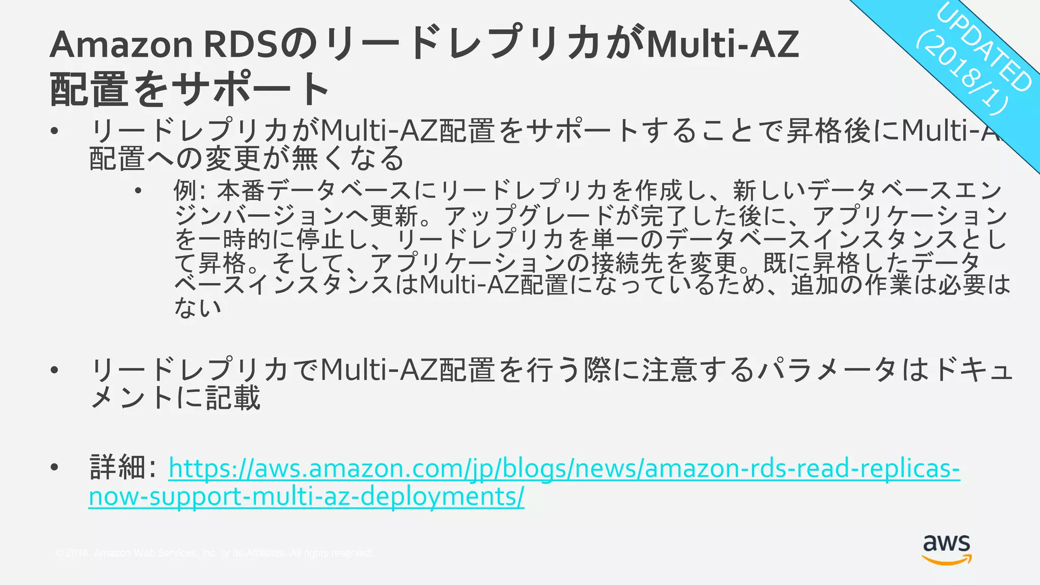 © 2018, Amazon Web Services, Inc. or its Affiliates. All rights reserved.
Amazon RDSのリードレプリカがMulti-AZ
配置をサポート
• リードレプリカがMulti-AZ配置をサポートすることで昇格後にMulti-AZ
配置への変更が無くなる
• 例: 本番データベースにリードレプリカを作成し、新しいデータベースエン
ジンバージョンへ更新。アップグレードが完了した後に、アプリケーション
を一時的に停止し、リードレプリカを単一のデータベースインスタンスとし
て昇格。そして、アプリケーションの接続先を変更。既に昇格したデータ
ベースインスタンスはMulti-AZ配置になっているため、追加の作業は必要は
ない
• リードレプリカでMulti-AZ配置を行う際に注意するパラメータはドキュ
メントに記載
• 詳細: https://aws.amazon.com/jp/blogs/news/amazon-rds-read-replicas-
now-support-multi-az-deployments/
 
