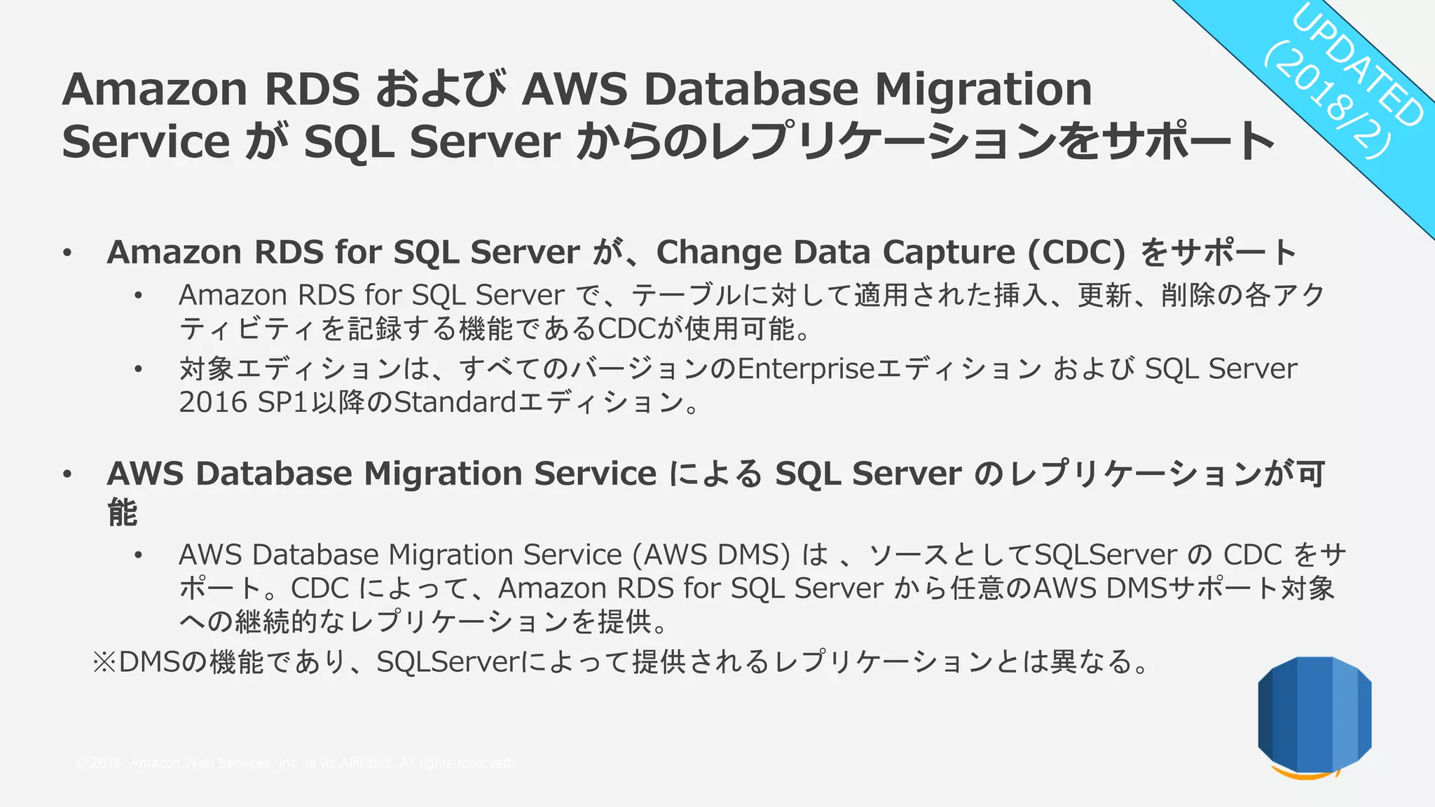 © 2018, Amazon Web Services, Inc. or its Affiliates. All rights reserved.
Amazon RDS および AWS Database Migration
Service が SQL Server からのレプリケーションをサポート
• Amazon RDS for SQL Server が、Change Data Capture (CDC) をサポート
• Amazon RDS for SQL Server で、テーブルに対して適用された挿入、更新、削除の各アク
ティビティを記録する機能であるCDCが使用可能。
• 対象エディションは、すべてのバージョンのEnterpriseエディション および SQL Server
2016 SP1以降のStandardエディション。
• AWS Database Migration Service による SQL Server のレプリケーションが可
能
• AWS Database Migration Service (AWS DMS) は 、ソースとしてSQLServer の CDC をサ
ポート。CDC によって、Amazon RDS for SQL Server から任意のAWS DMSサポート対象
への継続的なレプリケーションを提供。
※DMSの機能であり、SQLServerによって提供されるレプリケーションとは異なる。
 