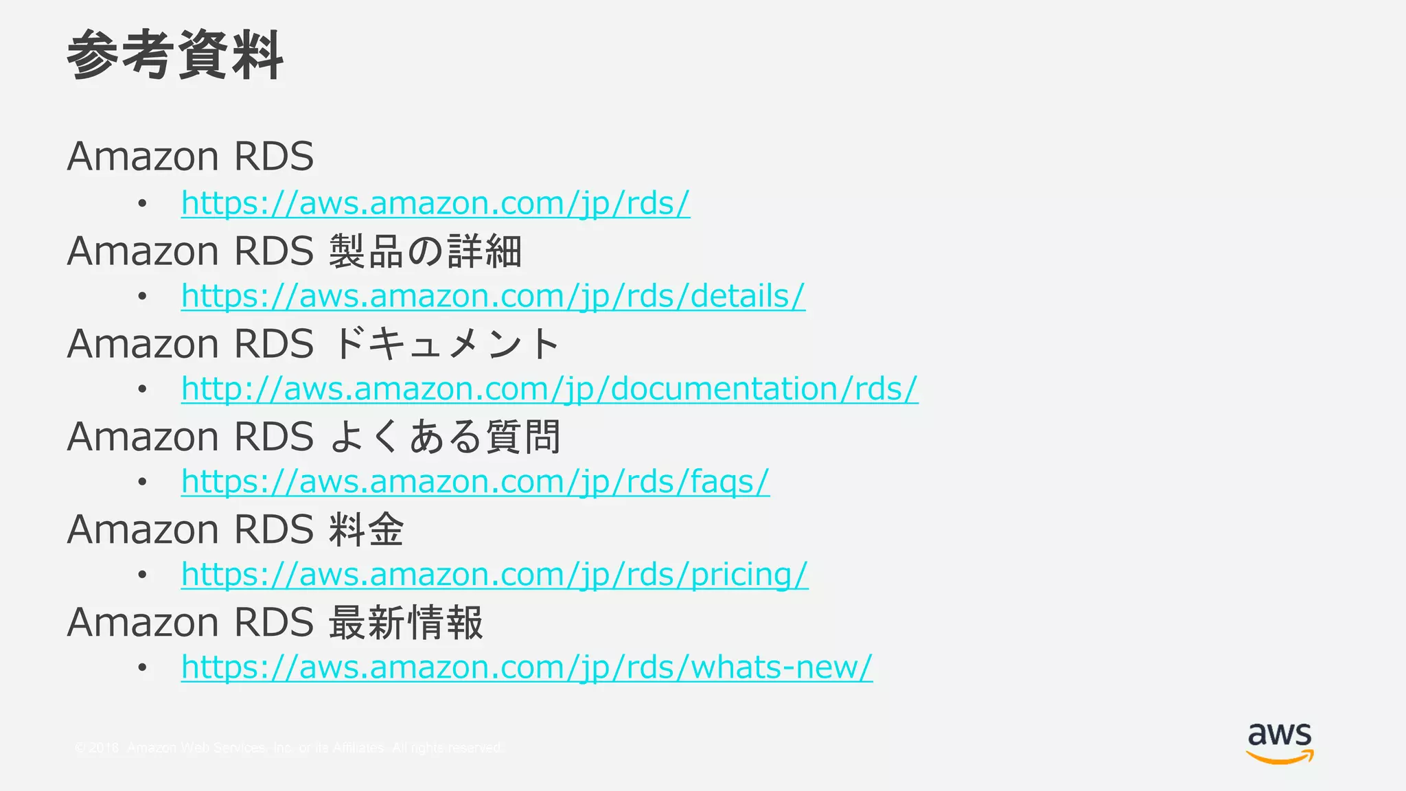 © 2018, Amazon Web Services, Inc. or its Affiliates. All rights reserved.
参考資料
Amazon RDS
• https://aws.amazon.com/jp/rds/
Amazon RDS 製品の詳細
• https://aws.amazon.com/jp/rds/details/
Amazon RDS ドキュメント
• http://aws.amazon.com/jp/documentation/rds/
Amazon RDS よくある質問
• https://aws.amazon.com/jp/rds/faqs/
Amazon RDS 料金
• https://aws.amazon.com/jp/rds/pricing/
Amazon RDS 最新情報
• https://aws.amazon.com/jp/rds/whats-new/
 