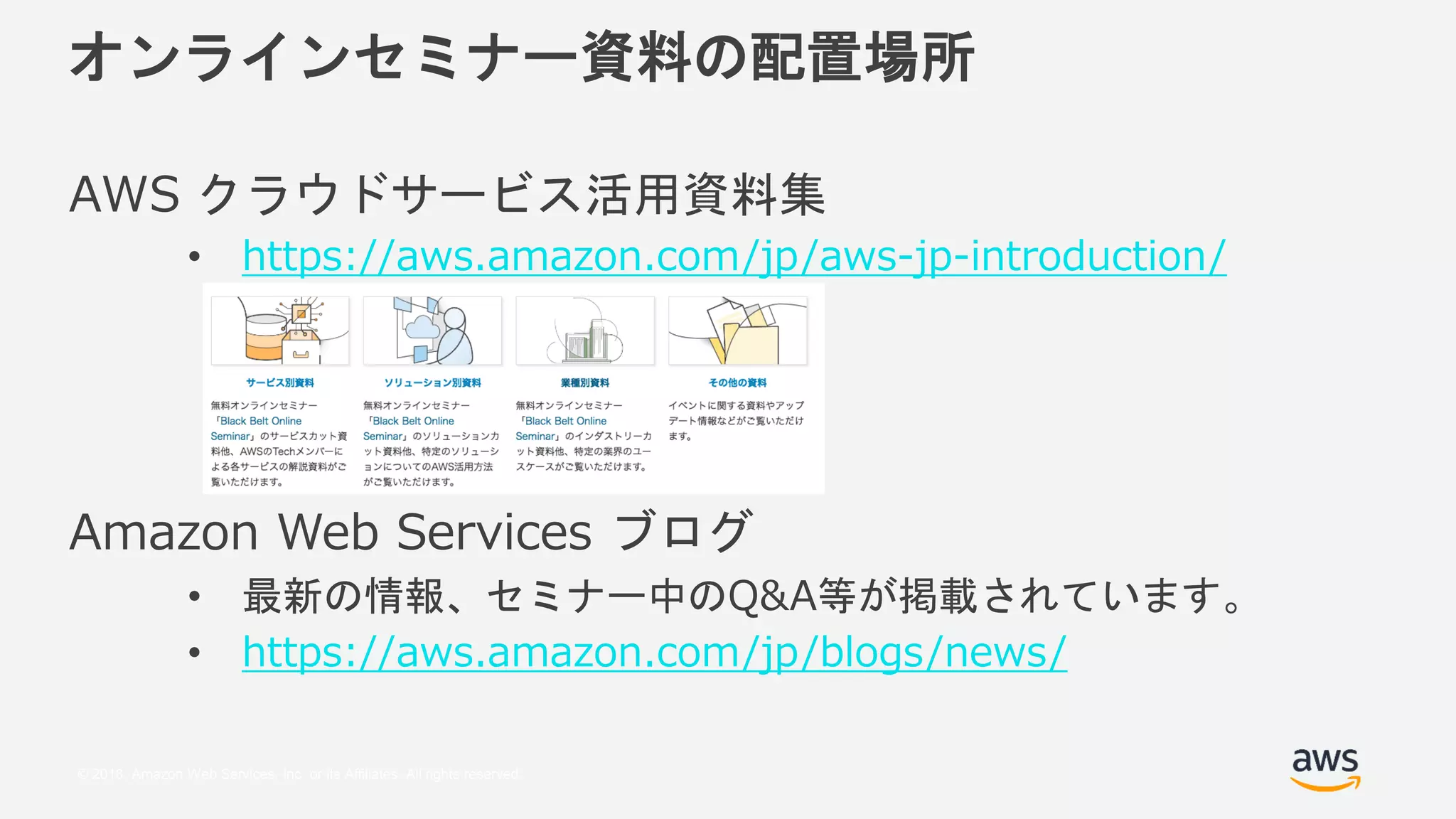 © 2018, Amazon Web Services, Inc. or its Affiliates. All rights reserved.
オンラインセミナー資料の配置場所
AWS クラウドサービス活用資料集
• https://aws.amazon.com/jp/aws-jp-introduction/
Amazon Web Services ブログ
• 最新の情報、セミナー中のQ&A等が掲載されています。
• https://aws.amazon.com/jp/blogs/news/
 