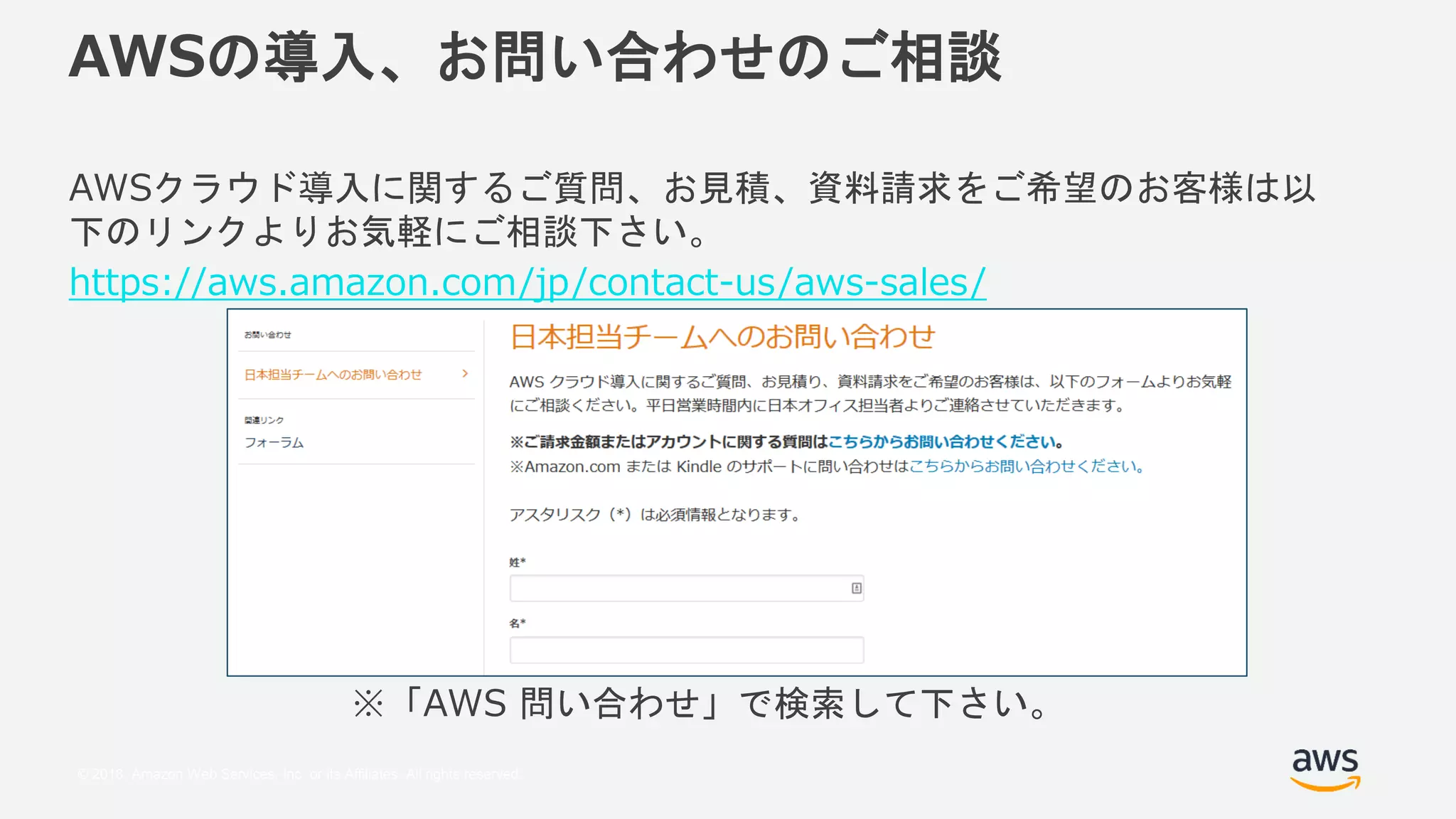 © 2018, Amazon Web Services, Inc. or its Affiliates. All rights reserved.
AWSの導入、お問い合わせのご相談
AWSクラウド導入に関するご質問、お見積、資料請求をご希望のお客様は以
下のリンクよりお気軽にご相談下さい。
https://aws.amazon.com/jp/contact-us/aws-sales/
※「AWS 問い合わせ」で検索して下さい。
 