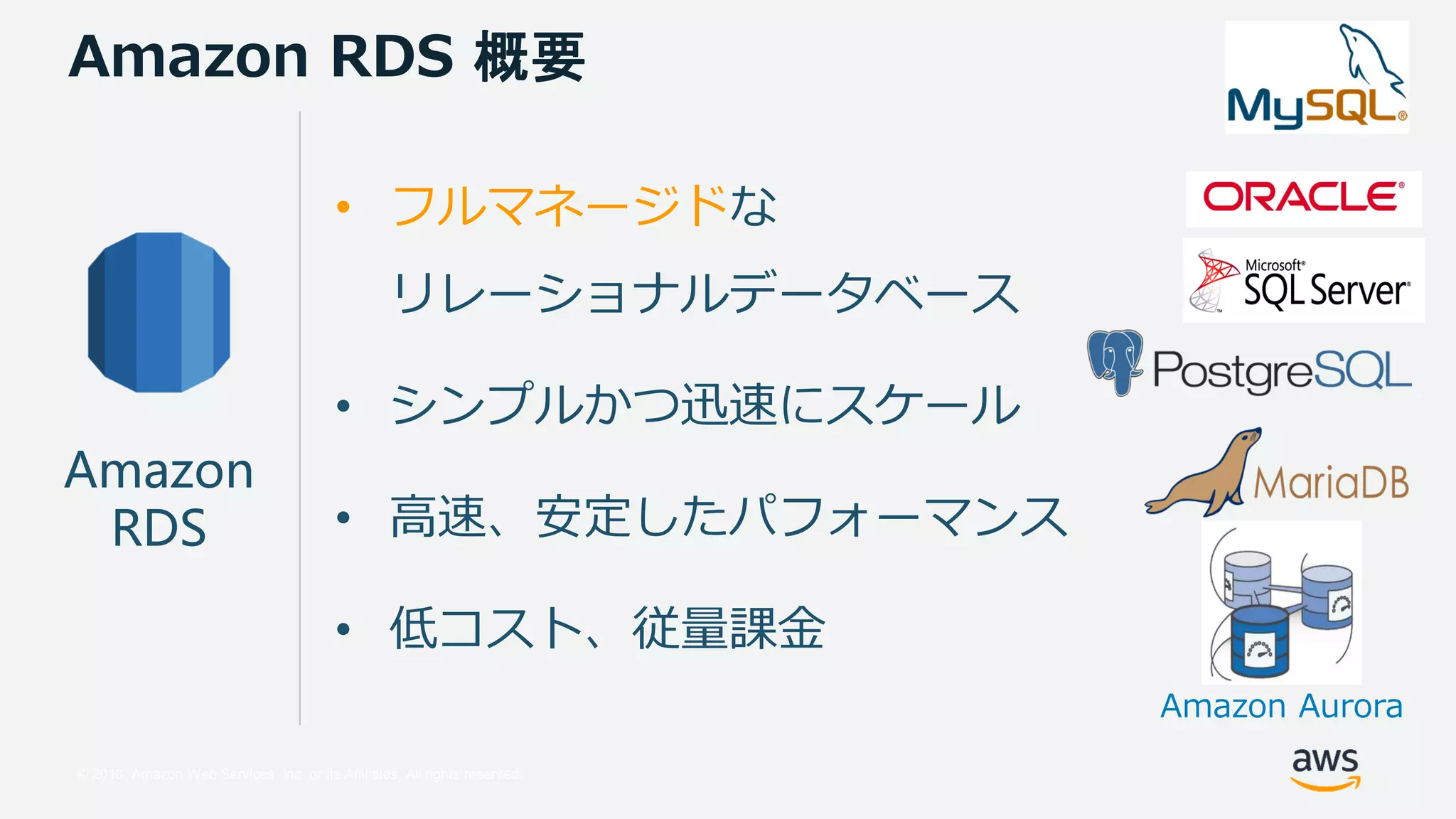 © 2018, Amazon Web Services, Inc. or its Affiliates. All rights reserved.
• フルマネージドな
リレーショナルデータベース
• シンプルかつ迅速にスケール
• 高速、安定したパフォーマンス
• 低コスト、従量課金
Amazon
RDS
Amazon RDS 概要
Amazon Aurora
 