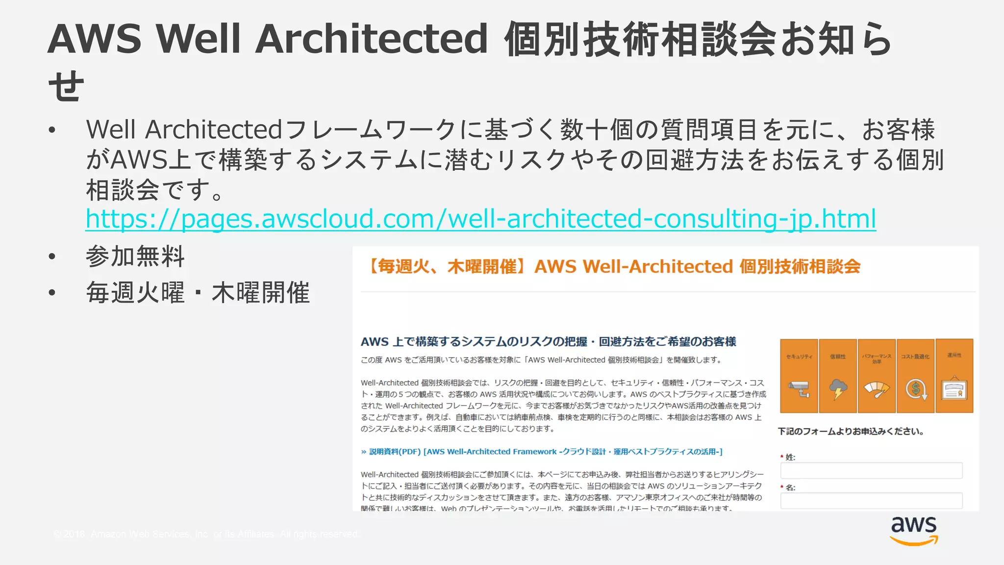 © 2018, Amazon Web Services, Inc. or its Affiliates. All rights reserved.
AWS Well Architected 個別技術相談会お知ら
せ
• Well Architectedフレームワークに基づく数十個の質問項目を元に、お客様
がAWS上で構築するシステムに潜むリスクやその回避方法をお伝えする個別
相談会です。
https://pages.awscloud.com/well-architected-consulting-jp.html
• 参加無料
• 毎週火曜・木曜開催
 