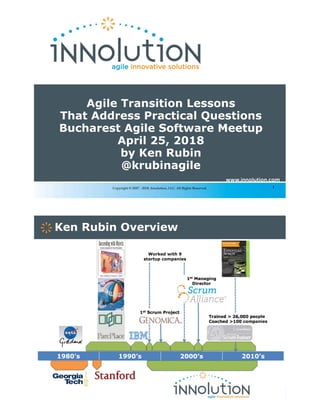 1Copyright © 2007 - 2018, Innolution, LLC. All Rights Reserved.
Agile Transition Lessons
That Address Practical Questions
Bucharest Agile Software Meetup
April 25, 2018
by Ken Rubin
@krubinagile
2
1980’s 1990’s 2000’s 2010’s
Ken Rubin Overview
Trained > 26,000 people
Coached >100 companies
Worked with 9
startup companies
1st Scrum Project
1st Managing
Director
 