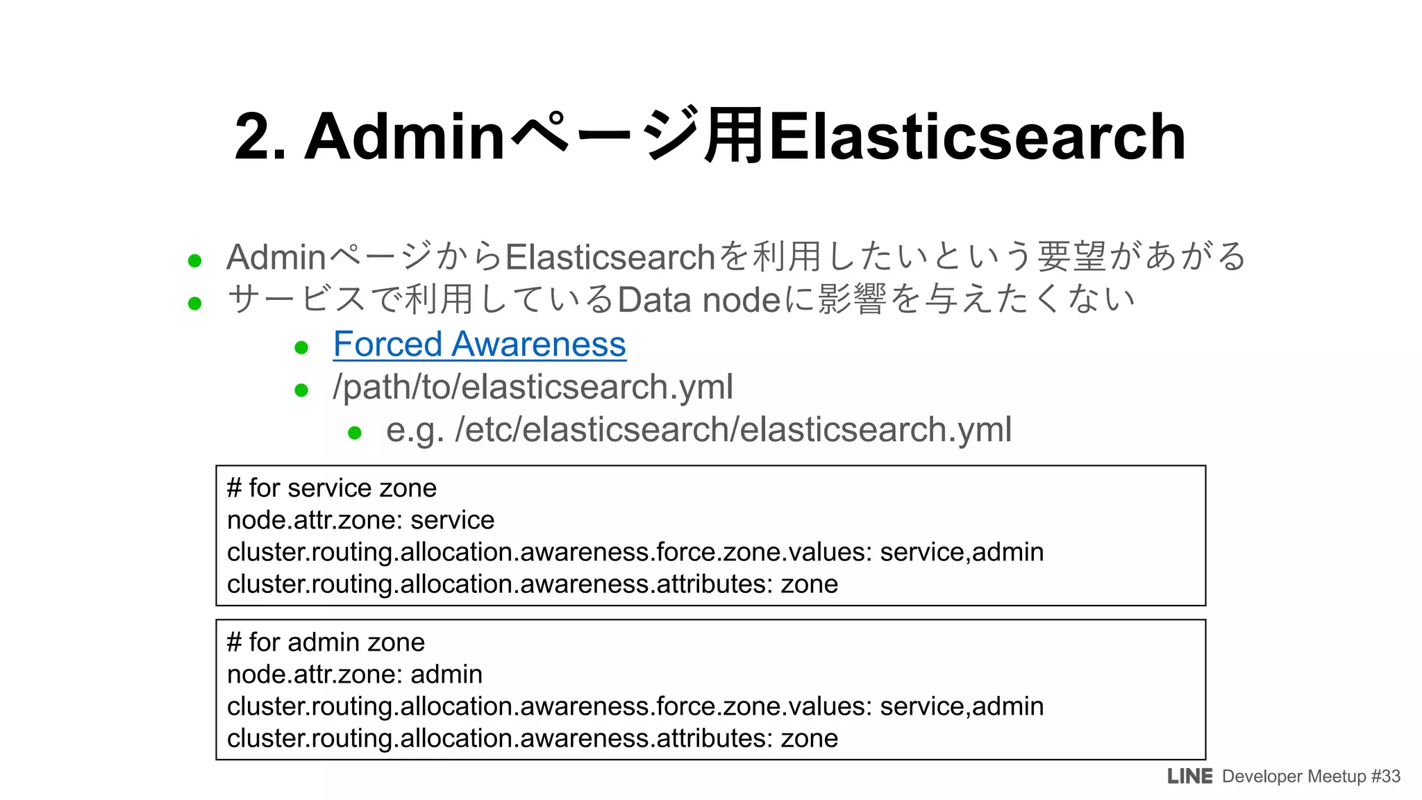 Developer Meetup #33
2. Admin Elasticsearch
l Admin Elasticsearch
l Data node
l Forced Awareness
l /path/to/elasticsearch.yml
l e.g. /etc/elasticsearch/elasticsearch.yml
# for service zone
node.attr.zone: service
cluster.routing.allocation.awareness.force.zone.values: service,admin
cluster.routing.allocation.awareness.attributes: zone
# for admin zone
node.attr.zone: admin
cluster.routing.allocation.awareness.force.zone.values: service,admin
cluster.routing.allocation.awareness.attributes: zone
 