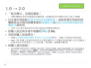 1.0 → 2.0
 「姓名標示」為預設選值：
 因97-98%的使用者選擇此授權要素→授權條款從11種排列組合減少至6種
 衍生著作得採和原著作相同的授權條款、或和原著作所採的授
權條款包含相同授權要素的後續版本或其他司法管轄領域的授
權版本被利用
 (1.0: 衍生著作僅得採和原著作相同的授權條款釋出)
 授權人指定與本著作相關的URL (1.0x)
 免除授權人保證責任：
 授權人未聲明或提供關於本著作之任何保證(例外，授權人得書面同意保證)
 (ver. 1.0: 授權人保證其取得所有必需的權利以予授權及使被授權人免付授權金；
保證本著作未侵害第三人之著作權、專利權、商標權等權利)
 授權人責任限制：
 除為相關法律所要求之範圍( 1.0:及除了起因於授權人違反對被授權人所為的保證中
關於第三人的責任所致之損害)，任何因本授權條款或本著作之使用所生之特殊的、
附 隨的、連帶的、懲罰性的、警告性的損害，授權人在法理上對您不負任何責任，
即使授權人已經被告知發生此類損害的可能性
2.0版開始才有本地化版本
 