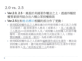 2.0 vs. 2.5
 Ver.2.0, 2.5：奠基於美國著作權法之上，透過四種授
權要素排列組合出六種公眾授權條款
 Ver.2.5在和姓名標示相關的部分作了更動：
 使用CC授權作品之人應依適合於所使用媒介或工具之合理
方式提供： (i) 原始著作人姓名（或筆名），及／或 (ii) 第
三人姓名──若原始著作人及／或授權人在授權人的著作權
聲明、使用條款或藉由其他合理方式指定第三人（例如，
贊助機構、出版者、期刊）為姓名標示的對象
 使用CC授權作品之人若創作編輯著作或衍生著作，應在收
到授權人通知時，儘可能地移除編輯著作/衍生著作中對於
原始著作人及／或其指定第三人的表彰。
 