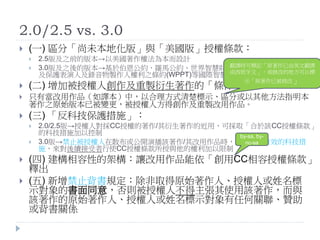 2.0/2.5 vs. 3.0
 (一) 區分「尚未本地化版」與「美國版」授權條款：
 2.5版及之前的版本→以美國著作權法為本而設計
 3.0版及之後的版本→基於伯恩公約、羅馬公約、世界智慧財產權組織著作權條約(WCT)
及保護表演人及錄音物製作人權利之條約(WPPT)等國際智慧財產協定而來
 (二) 增加被授權人創作及重製衍生著作的「條件」：
 只有當改用作品（如譯本）中，以合理方式清楚標示、區分或以其他方法指明本
著作之原始版本已被變更，被授權人方得創作及重製改用作品。
 (三) 「反科技保護措施」：
 2.0/2.5版→授權人對採CC授權的著作/其衍生著作的近用，可採取「合於該CC授權條款」
的科技措施加以控制
 3.0版→禁止被授權人在散布或公開演播該著作/其改用作品時，使用任何有效的科技措
施，來對後續接受者行使CC授權條款所授與他的權利加以限制
 (四) 建構相容性的架構：讓改用作品能依「創用CC相容授權條款」
釋出
 (五) 新增禁止背書規定：除非取得原始著作人、授權人或姓名標
示對象的書面同意，否則被授權人不得主張其使用該著作，而與
該著作的原始著作人、授權人或姓名標示對象有任何關聯、贊助
或背書關係
翻譯時可標記「原著作已由英文翻譯
成西班牙文」，或修改的地方可以標
示「原著作已被修改」
by-sa, by-
nc-sa
 