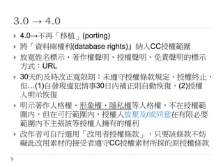 3.0 → 4.0
 4.0→不再「移植」(porting)
 將「資料庫權利(database rights)」納入CC授權範圍
 放寬姓名標示、著作權聲明、授權聲明、免責聲明的標示
方式：URL
 30天的及時改正寬限期：未遵守授權條款規定，授權終止，
但…(1)自發現違犯情事30日內補正則自動恢復，(2)授權
人明示恢復
 明示著作人格權、形象權、隱私權等人格權，不在授權範
圍內，但在可行範圍內，授權人放棄及/或同意在有限必要
範圍內不主張該等授權人擁有的權利
 改作者可自行選用「改用者授權條款」，只要該條款不妨
礙此改用素材的接受者遵守CC授權素材所採的原授權條款
 