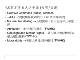 4.0特定專有名詞中譯 (台灣/香港)
 Creative Commons (public) licenses
 →CC(公眾)授權條款 (x創用CC公眾授權條款)
 fair use, fair dealing →合理使用、公平使用和公平處
理
 Attribution →姓名標示/署名 (TW/HK)
 Copyright and Similar Rights →著作權及相似權利/版
權及相似權利 (TW/HK)
 Moral rights →著作人格權/精神權利 (TW/HK)
 
