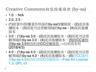 Creative Commons相容授權條款 (by-sa)
 1.0 ：N/A
 2.0, 2.5：
 (1)原著作/授權著作所採的by-sa授權條款、(2)或其後
續版本，(3)其他司法管轄領域的by-sa、(4)或其後續
版本
 3.0：(1)by-sa 3.0、(2)或其後續版本，(3)其他司法管
轄領域的by-sa 3.0、(4)或其後續版本，(5)經CC審核
與by-sa 3.0相容的非CC授權條款 →目前尚未有
(2018/4/3)
 4.0：(1)by-sa 4.0、(2)或其後續版本，(3)其他司法管
轄領域的by-sa 4.0、(4)或其後續版本，(5)經CC審核
與by-sa 4.0相容的非CC授權條款→Free Art License
1.3, GPL v3
 